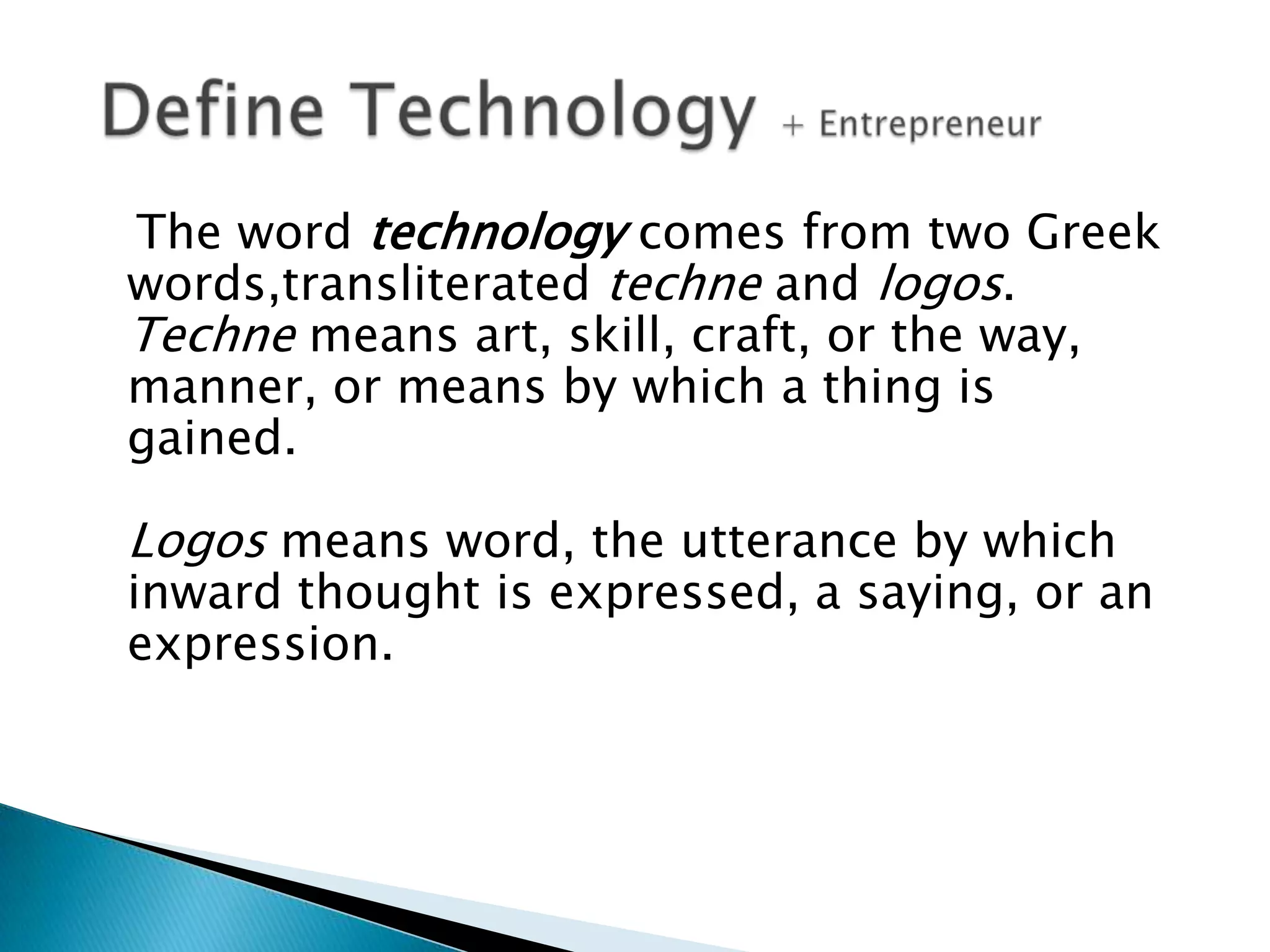 The word technology comes from two Greek
words,transliterated techne and logos.
Techne means art, skill, craft, or the way,
manner, or means by which a thing is
gained.

Logos means word, the utterance by which

inward thought is expressed, a saying, or an
expression.

 