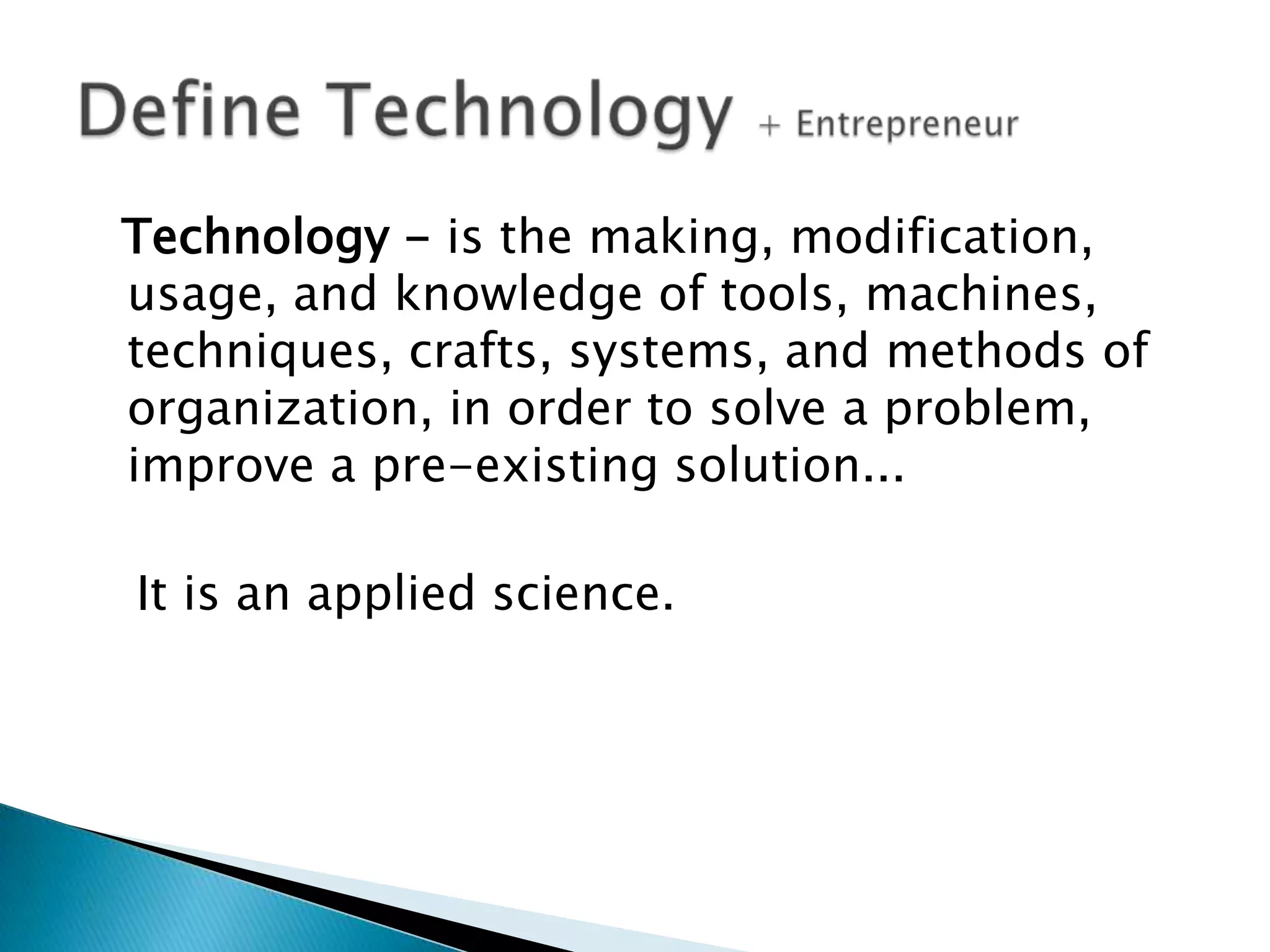 Technology - is the making, modification,
usage, and knowledge of tools, machines,
techniques, crafts, systems, and methods of
organization, in order to solve a problem,
improve a pre-existing solution...
It is an applied science.

 