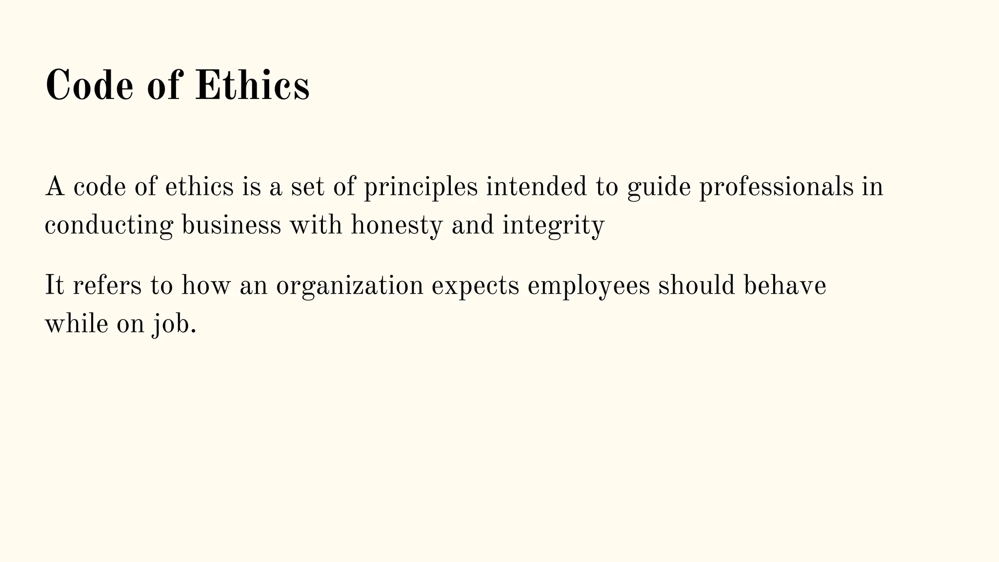 A code of ethics is a set of principles intended to guide professionals in
conducting business with honesty and integrity
It refers to how an organization expects employees should behave
while on job.
Code of Ethics
 