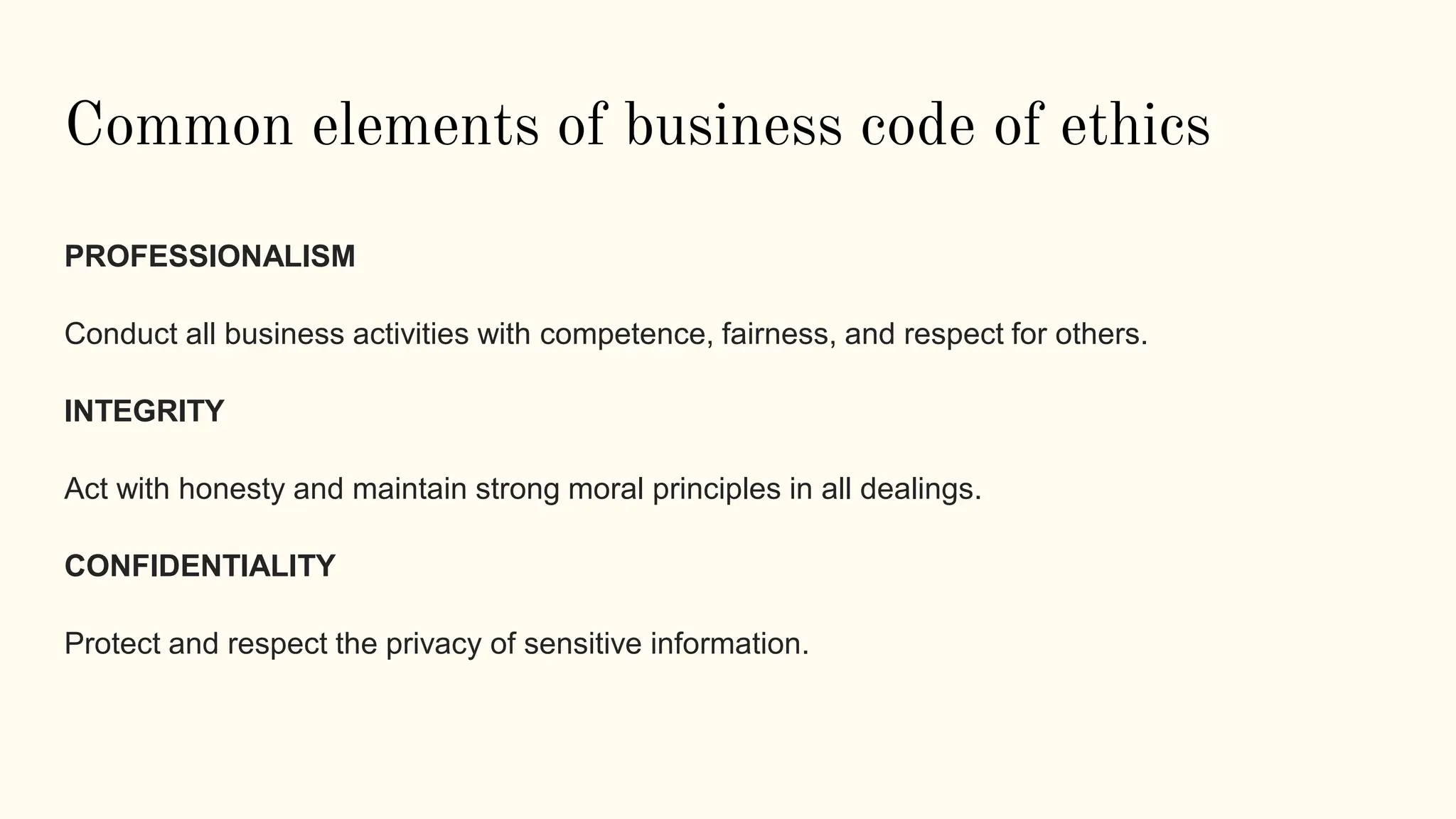 Common elements of business code of ethics
PROFESSIONALISM
Conduct all business activities with competence, fairness, and respect for others.
INTEGRITY
Act with honesty and maintain strong moral principles in all dealings.
CONFIDENTIALITY
Protect and respect the privacy of sensitive information.
 