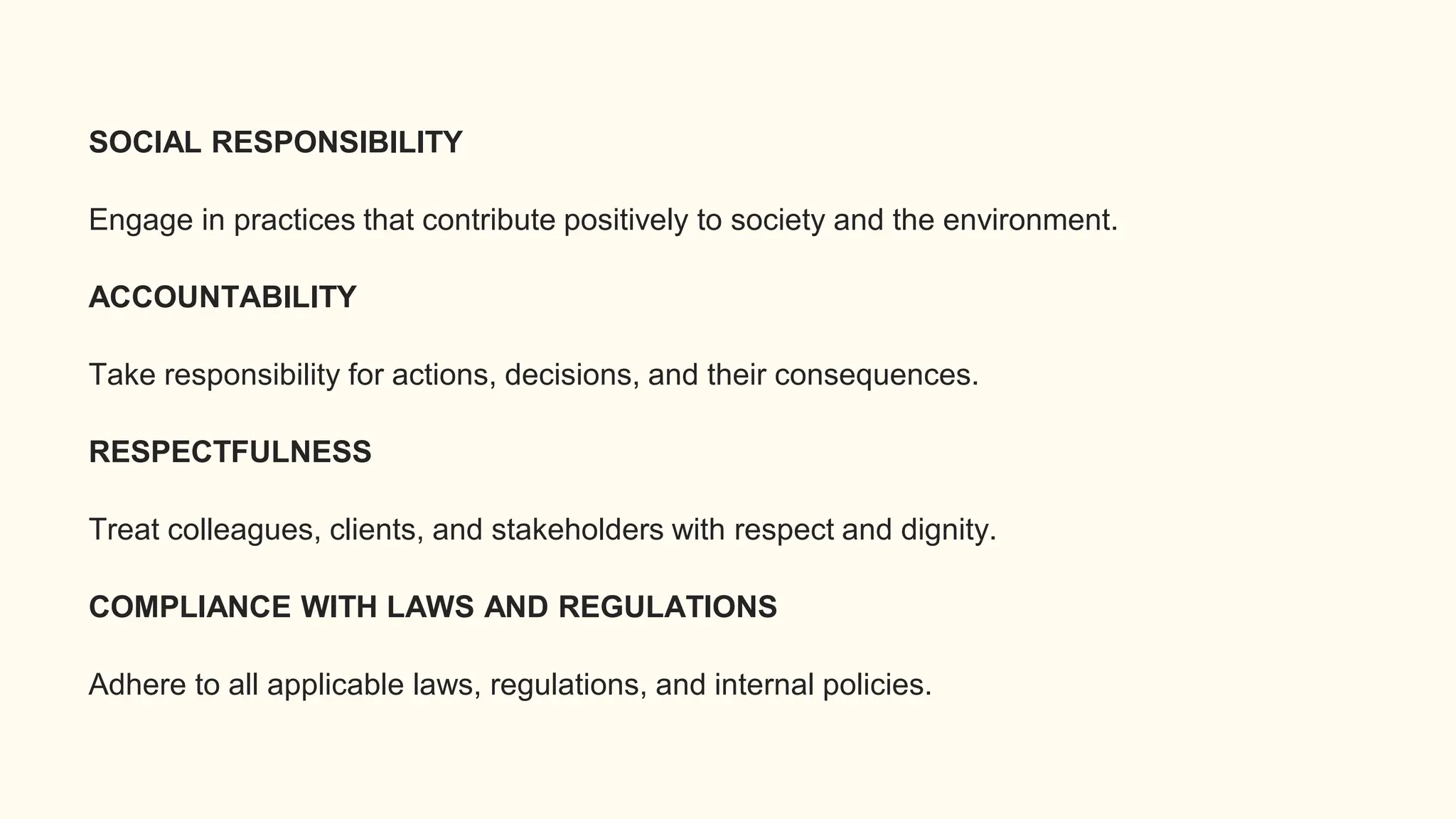 SOCIAL RESPONSIBILITY
Engage in practices that contribute positively to society and the environment.
ACCOUNTABILITY
Take responsibility for actions, decisions, and their consequences.
RESPECTFULNESS
Treat colleagues, clients, and stakeholders with respect and dignity.
COMPLIANCE WITH LAWS AND REGULATIONS
Adhere to all applicable laws, regulations, and internal policies.
 