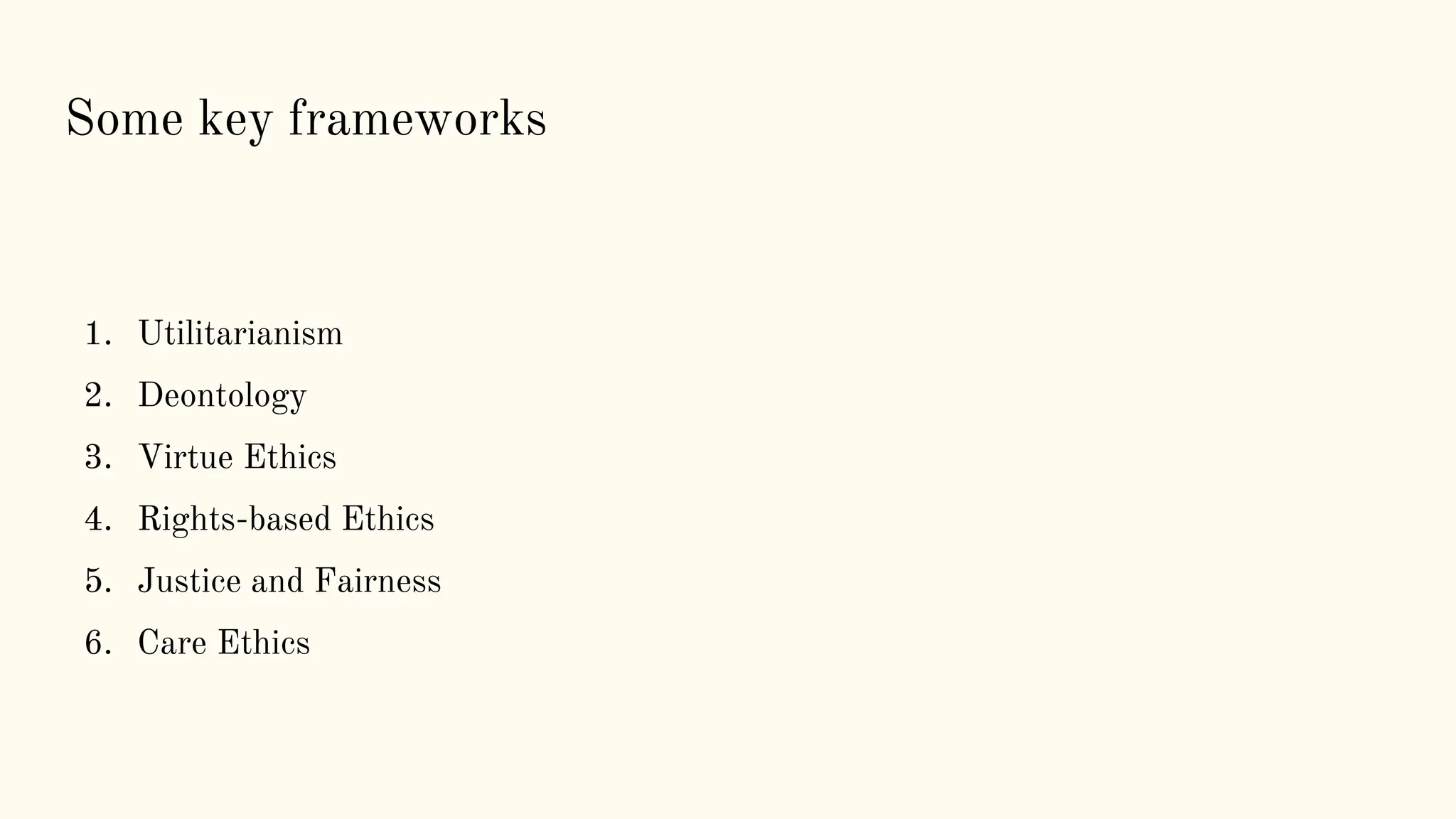 Some key frameworks
1. Utilitarianism
2. Deontology
3. Virtue Ethics
4. Rights-based Ethics
5. Justice and Fairness
6. Care Ethics
 