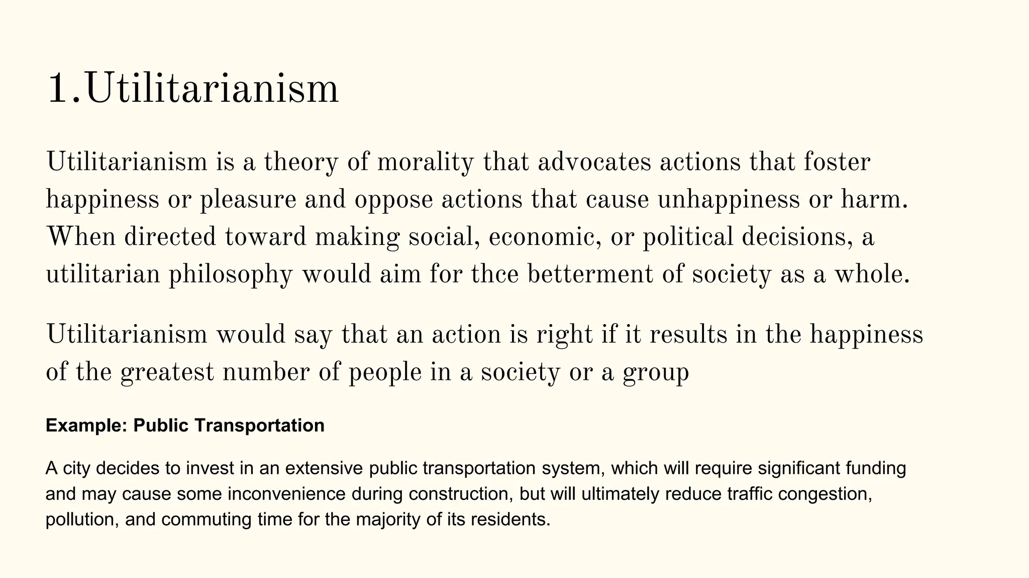 1.Utilitarianism
Utilitarianism is a theory of morality that advocates actions that foster
happiness or pleasure and oppose actions that cause unhappiness or harm.
When directed toward making social, economic, or political decisions, a
utilitarian philosophy would aim for thce betterment of society as a whole.
Utilitarianism would say that an action is right if it results in the happiness
of the greatest number of people in a society or a group
Example: Public Transportation
A city decides to invest in an extensive public transportation system, which will require significant funding
and may cause some inconvenience during construction, but will ultimately reduce traffic congestion,
pollution, and commuting time for the majority of its residents.
 