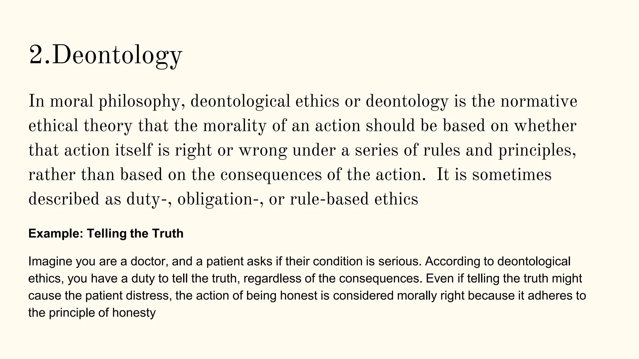 2.Deontology
In moral philosophy, deontological ethics or deontology is the normative
ethical theory that the morality of an action should be based on whether
that action itself is right or wrong under a series of rules and principles,
rather than based on the consequences of the action. It is sometimes
described as duty-, obligation-, or rule-based ethics
Example: Telling the Truth
Imagine you are a doctor, and a patient asks if their condition is serious. According to deontological
ethics, you have a duty to tell the truth, regardless of the consequences. Even if telling the truth might
cause the patient distress, the action of being honest is considered morally right because it adheres to
the principle of honesty
 