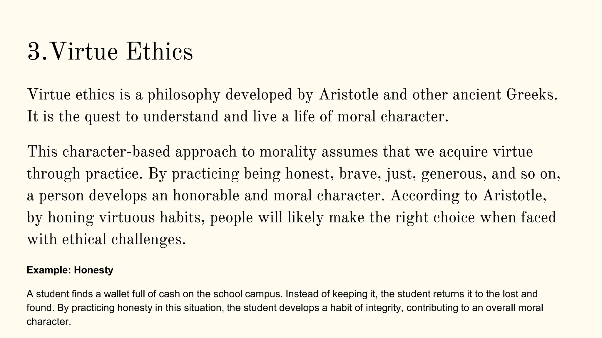 Virtue ethics is a philosophy developed by Aristotle and other ancient Greeks.
It is the quest to understand and live a life of moral character.
This character-based approach to morality assumes that we acquire virtue
through practice. By practicing being honest, brave, just, generous, and so on,
a person develops an honorable and moral character. According to Aristotle,
by honing virtuous habits, people will likely make the right choice when faced
with ethical challenges.
Example: Honesty
A student finds a wallet full of cash on the school campus. Instead of keeping it, the student returns it to the lost and
found. By practicing honesty in this situation, the student develops a habit of integrity, contributing to an overall moral
character.
3.Virtue Ethics
 