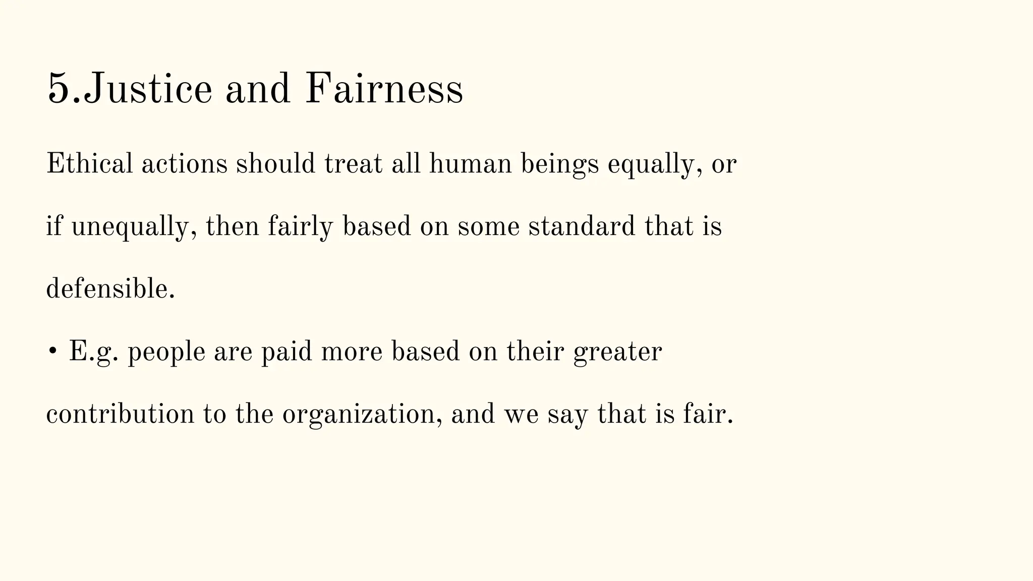5.Justice and Fairness
Ethical actions should treat all human beings equally, or
if unequally, then fairly based on some standard that is
defensible.
• E.g. people are paid more based on their greater
contribution to the organization, and we say that is fair.
 