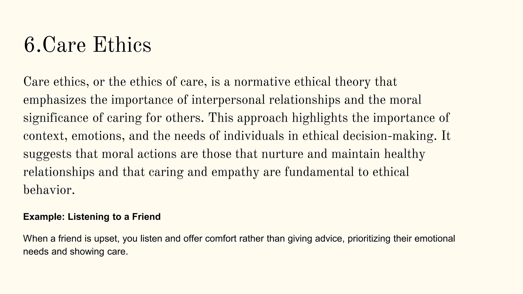 6.Care Ethics
Care ethics, or the ethics of care, is a normative ethical theory that
emphasizes the importance of interpersonal relationships and the moral
significance of caring for others. This approach highlights the importance of
context, emotions, and the needs of individuals in ethical decision-making. It
suggests that moral actions are those that nurture and maintain healthy
relationships and that caring and empathy are fundamental to ethical
behavior.
Example: Listening to a Friend
When a friend is upset, you listen and offer comfort rather than giving advice, prioritizing their emotional
needs and showing care.
 