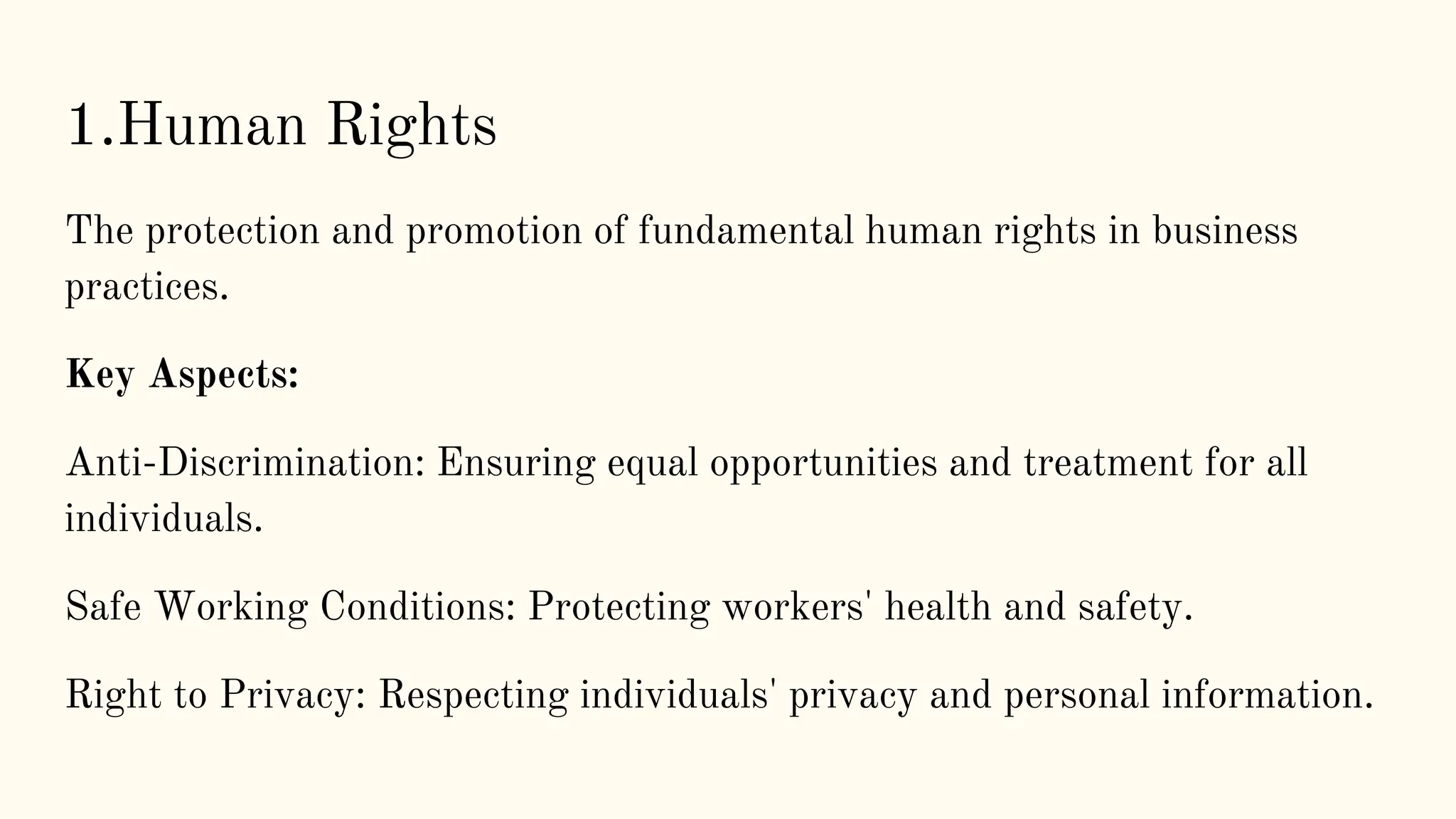 1.Human Rights
The protection and promotion of fundamental human rights in business
practices.
Key Aspects:
Anti-Discrimination: Ensuring equal opportunities and treatment for all
individuals.
Safe Working Conditions: Protecting workers' health and safety.
Right to Privacy: Respecting individuals' privacy and personal information.
 