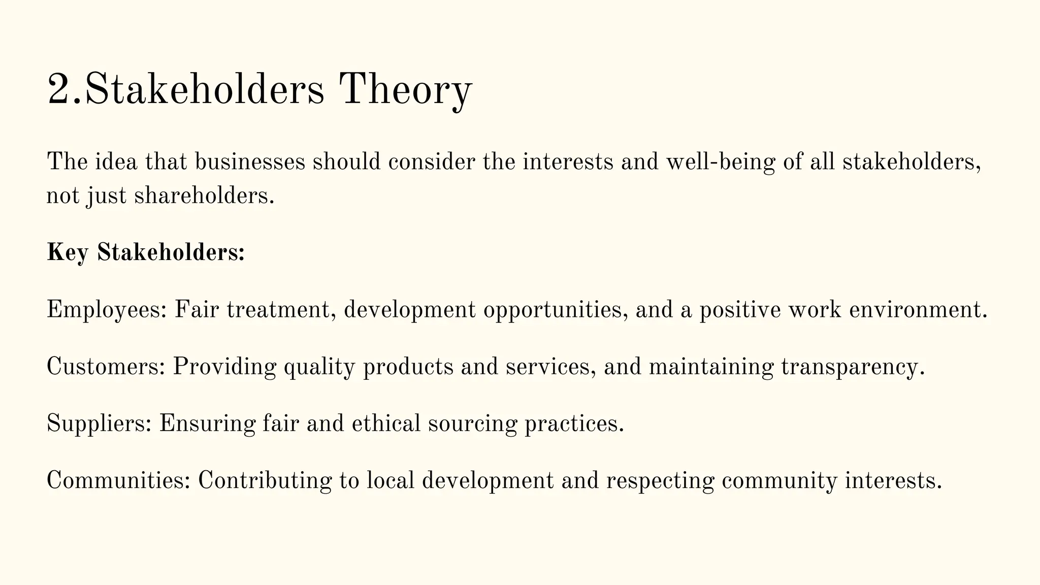 2.Stakeholders Theory
The idea that businesses should consider the interests and well-being of all stakeholders,
not just shareholders.
Key Stakeholders:
Employees: Fair treatment, development opportunities, and a positive work environment.
Customers: Providing quality products and services, and maintaining transparency.
Suppliers: Ensuring fair and ethical sourcing practices.
Communities: Contributing to local development and respecting community interests.
 