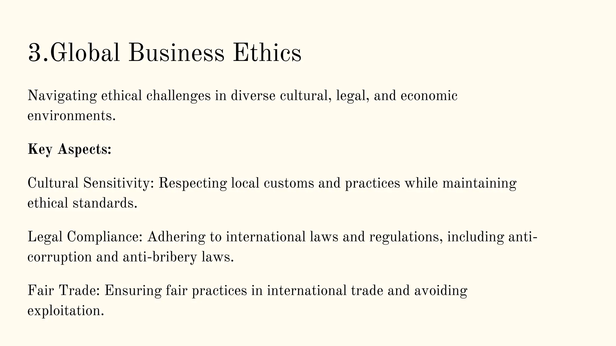 3.Global Business Ethics
Navigating ethical challenges in diverse cultural, legal, and economic
environments.
Key Aspects:
Cultural Sensitivity: Respecting local customs and practices while maintaining
ethical standards.
Legal Compliance: Adhering to international laws and regulations, including anti-
corruption and anti-bribery laws.
Fair Trade: Ensuring fair practices in international trade and avoiding
exploitation.
 