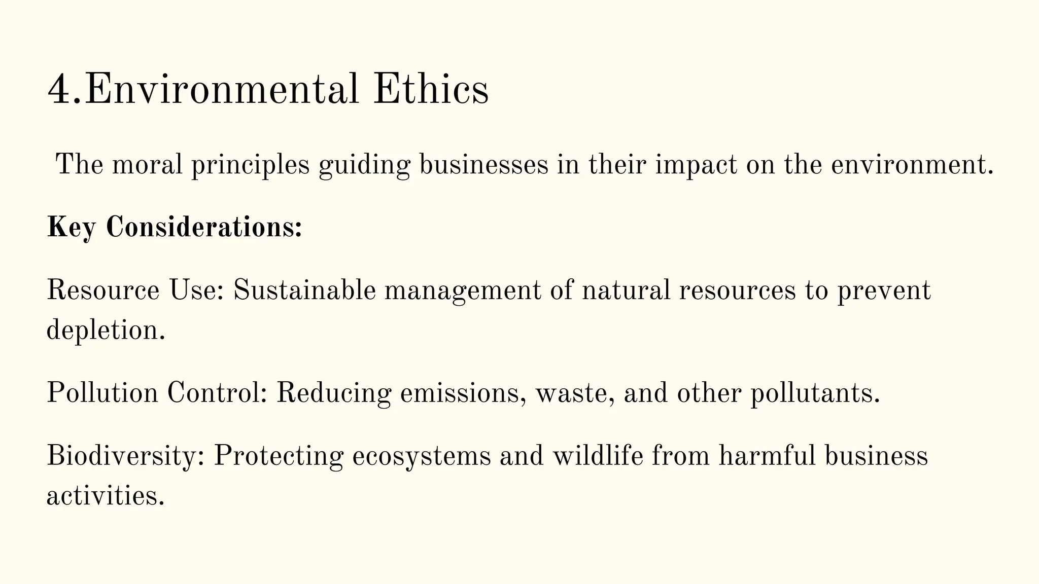 4.Environmental Ethics
The moral principles guiding businesses in their impact on the environment.
Key Considerations:
Resource Use: Sustainable management of natural resources to prevent
depletion.
Pollution Control: Reducing emissions, waste, and other pollutants.
Biodiversity: Protecting ecosystems and wildlife from harmful business
activities.
 