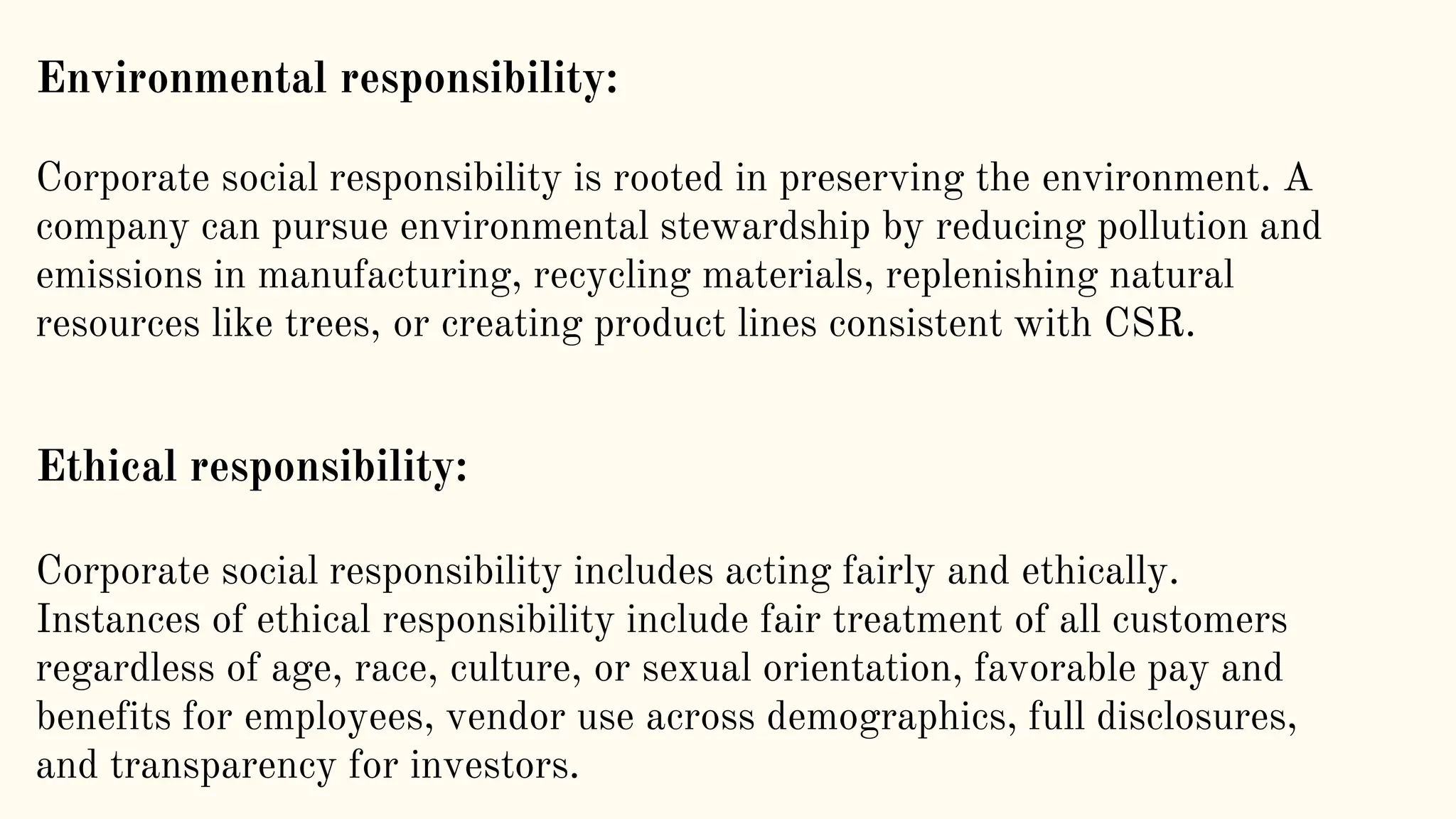 Environmental responsibility:
Corporate social responsibility is rooted in preserving the environment. A
company can pursue environmental stewardship by reducing pollution and
emissions in manufacturing, recycling materials, replenishing natural
resources like trees, or creating product lines consistent with CSR.
Ethical responsibility:
Corporate social responsibility includes acting fairly and ethically.
Instances of ethical responsibility include fair treatment of all customers
regardless of age, race, culture, or sexual orientation, favorable pay and
benefits for employees, vendor use across demographics, full disclosures,
and transparency for investors.
 