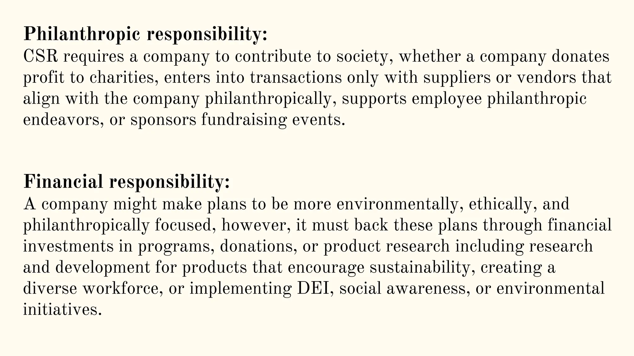 Philanthropic responsibility:
CSR requires a company to contribute to society, whether a company donates
profit to charities, enters into transactions only with suppliers or vendors that
align with the company philanthropically, supports employee philanthropic
endeavors, or sponsors fundraising events.
Financial responsibility:
A company might make plans to be more environmentally, ethically, and
philanthropically focused, however, it must back these plans through financial
investments in programs, donations, or product research including research
and development for products that encourage sustainability, creating a
diverse workforce, or implementing DEI, social awareness, or environmental
initiatives.
 