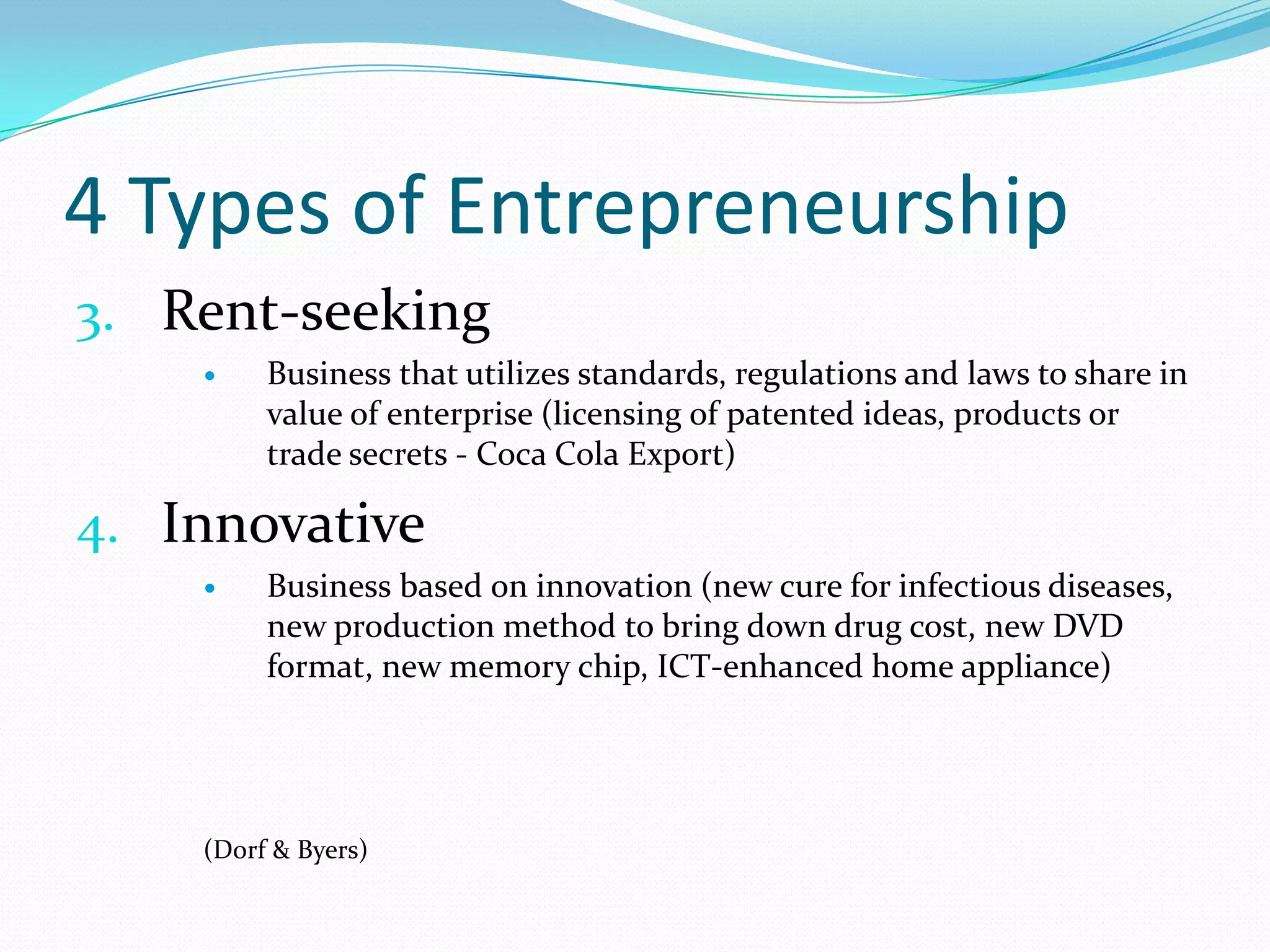 4 Types of EntrepreneurshipRent-seekingBusiness that utilizes standards, regulations and laws to share in value of enterprise (licensing of patented ideas, products or trade secrets - Coca Cola Export)InnovativeBusiness based on innovation (new cure for infectious diseases, new production method to bring down drug cost, new DVD format, new memory chip, ICT-enhanced home appliance)(Dorf & Byers) 