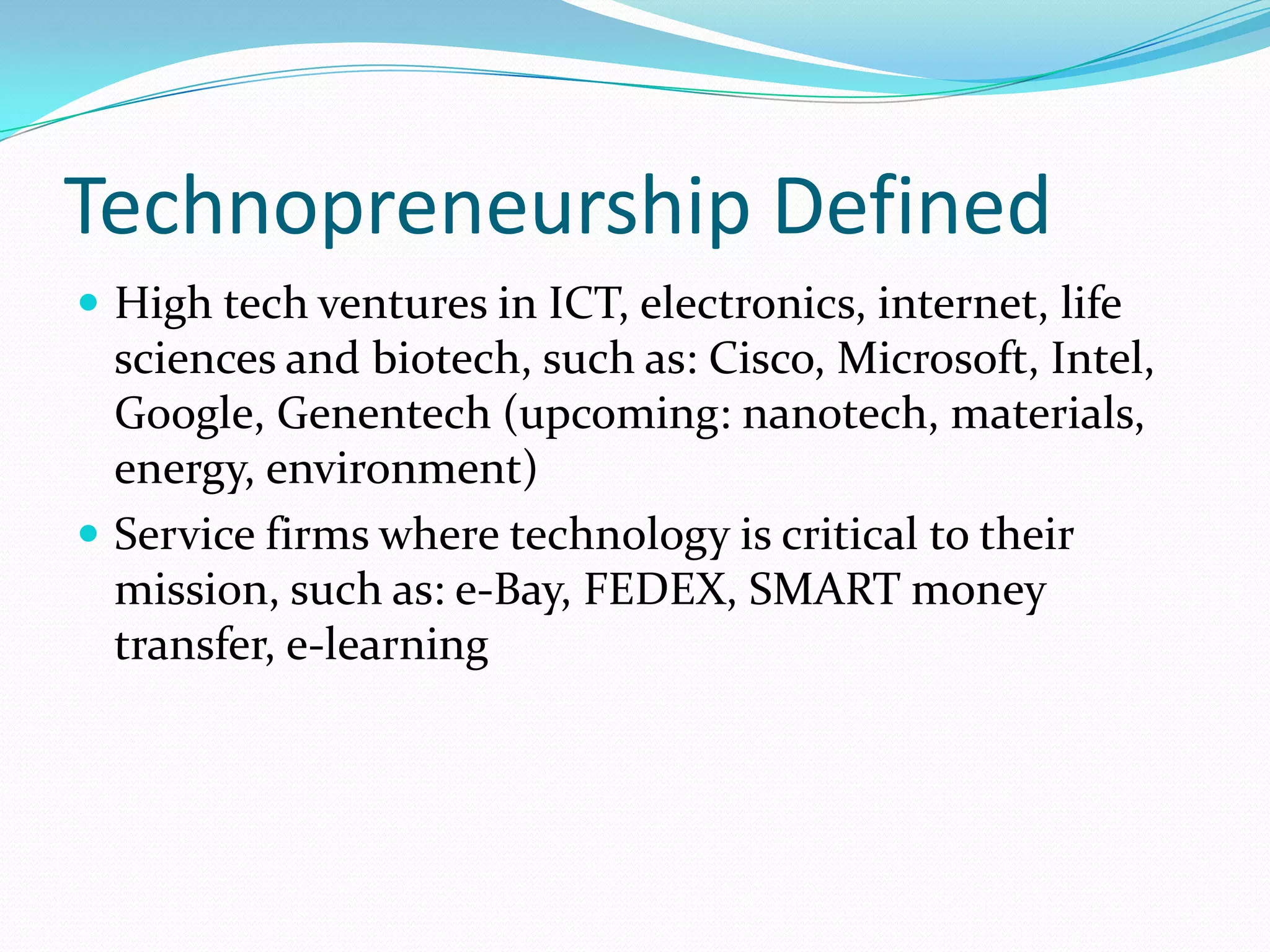 Technopreneurship DefinedHigh tech ventures in ICT, electronics, internet, life sciences and biotech, such as: Cisco, Microsoft, Intel, Google, Genentech (upcoming: nanotech, materials, energy, environment)Service firms where technology is critical to their mission, such as: e-Bay, FEDEX, SMART money transfer, e-learning 