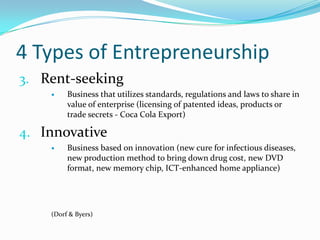 4 Types of EntrepreneurshipRent-seekingBusiness that utilizes standards, regulations and laws to share in value of enterprise (licensing of patented ideas, products or trade secrets - Coca Cola Export)InnovativeBusiness based on innovation (new cure for infectious diseases, new production method to bring down drug cost, new DVD format, new memory chip, ICT-enhanced home appliance)(Dorf & Byers) 