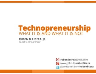 Technopreneurship
WHAT IT IS AND WHAT IT IS NOT
RUBEN B. LICERA JR.
Social Technopreneur




                       rubenlicera@gmail.com
                       www.gplus.to/rubenlicera
                       www.twitter.com/rubenlicera
 