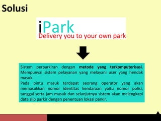 Solusi 
iPark Delivery you to your own park 
Sistem perparkiran dengan metode yang terkomputerisasi. 
Mempunyai sistem pelayanan yang melayani user yang hendak 
masuk. 
Pada pintu masuk terdapat seorang operator yang akan 
memasukkan nomor identitas kendaraan yaitu nomor polisi, 
tanggal serta jam masuk dan selanjutnya sistem akan melengkapi 
data slip parkir dengan penentuan lokasi parkir. 
 