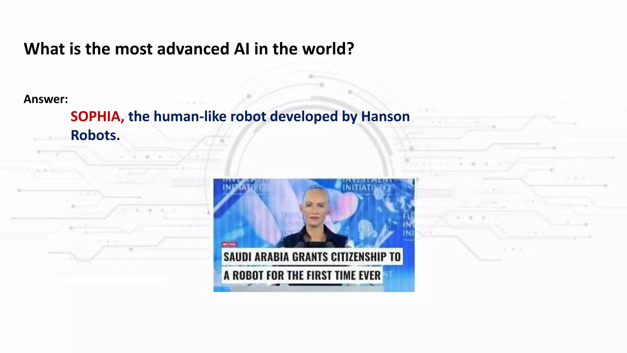 What is the most advanced AI in the world?
Answer:
SOPHIA, the human-like robot developed by Hanson
Robots.
 