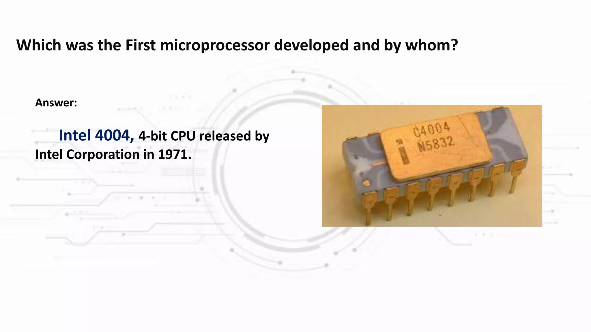 Which was the First microprocessor developed and by whom?
Answer:
Intel 4004, 4-bit CPU released by
Intel Corporation in 1971.
 
