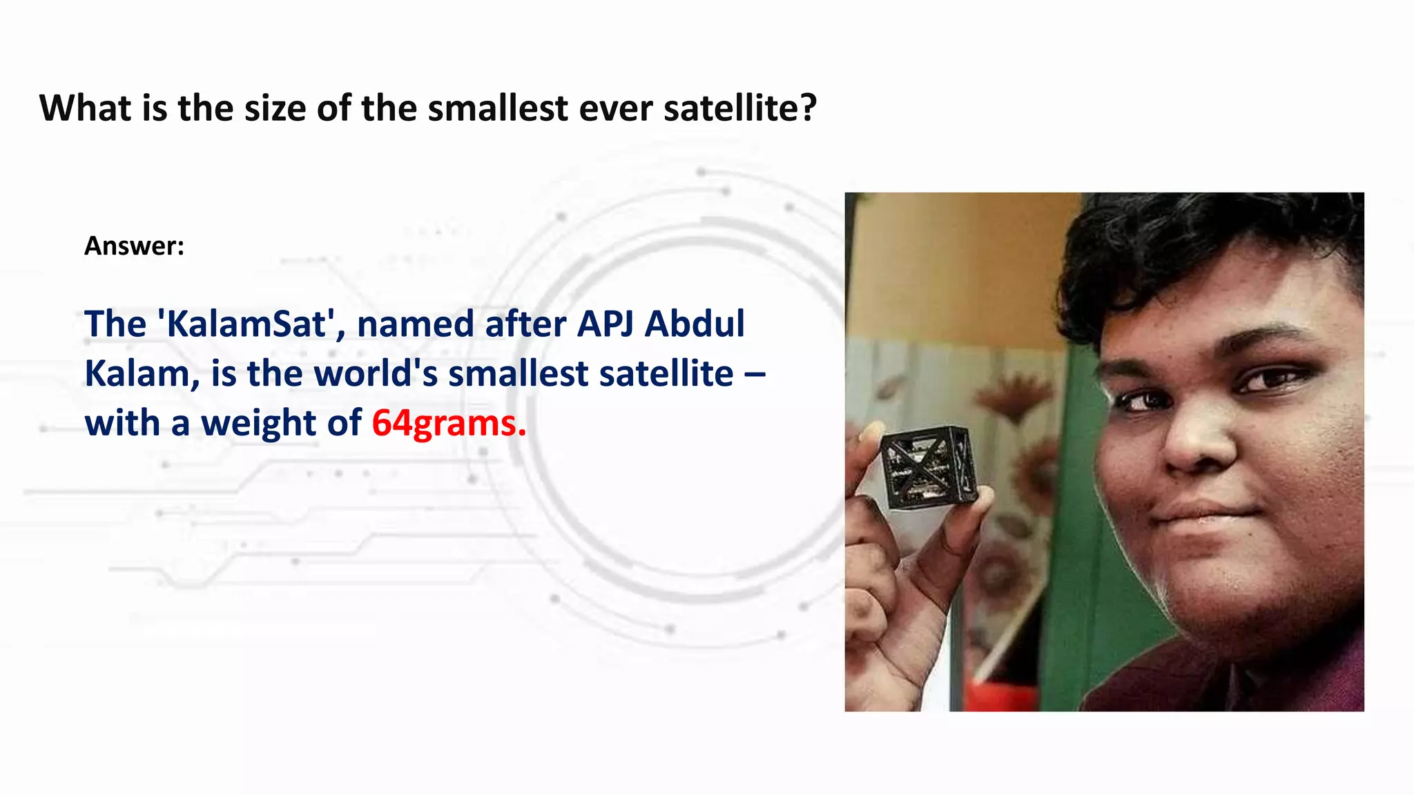 What is the size of the smallest ever satellite?
Answer:
The 'KalamSat', named after APJ Abdul
Kalam, is the world's smallest satellite –
with a weight of 64grams.
 