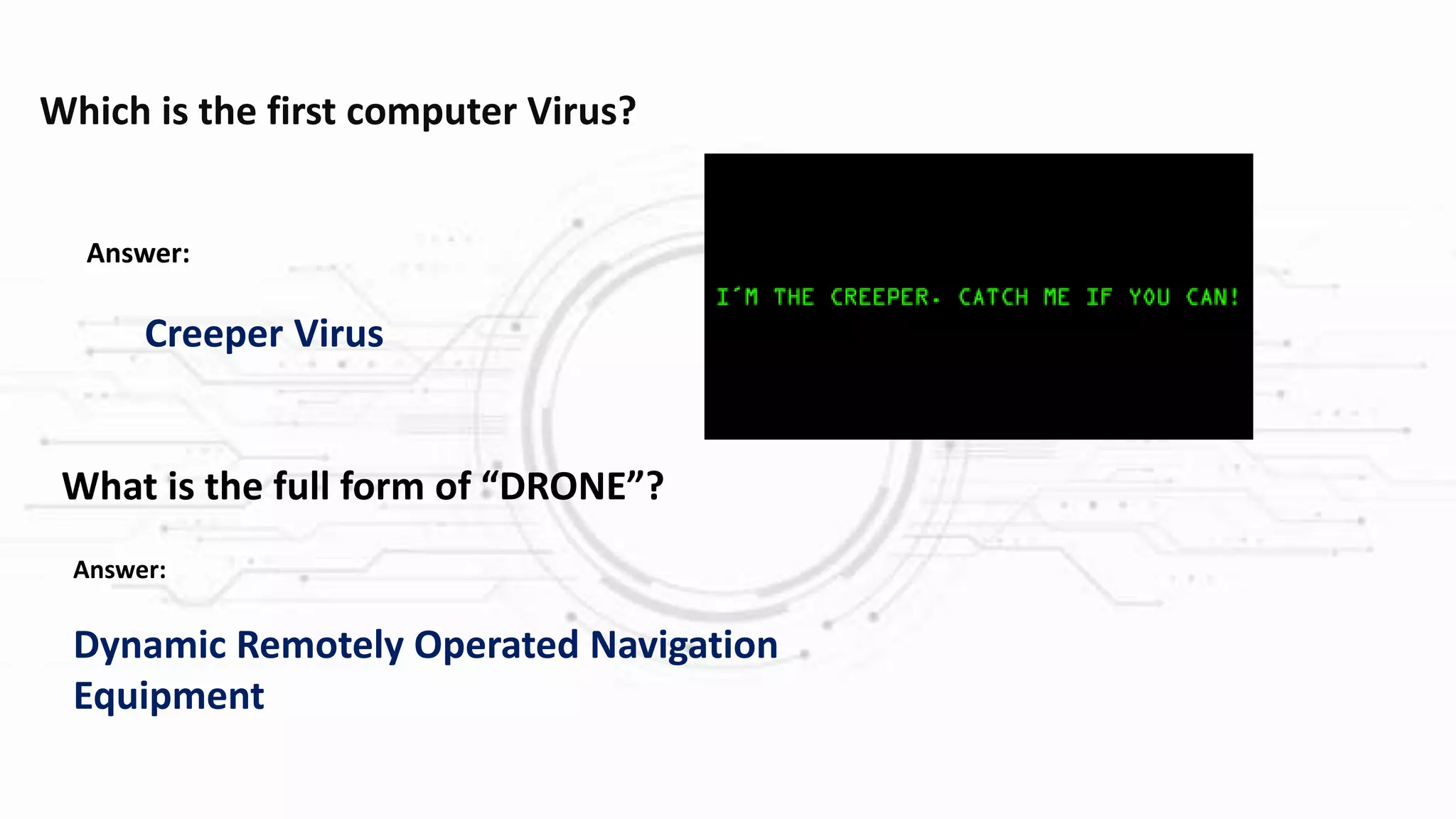 Which is the first computer Virus?
Answer:
Creeper Virus
What is the full form of “DRONE”?
Answer:
Dynamic Remotely Operated Navigation
Equipment
 