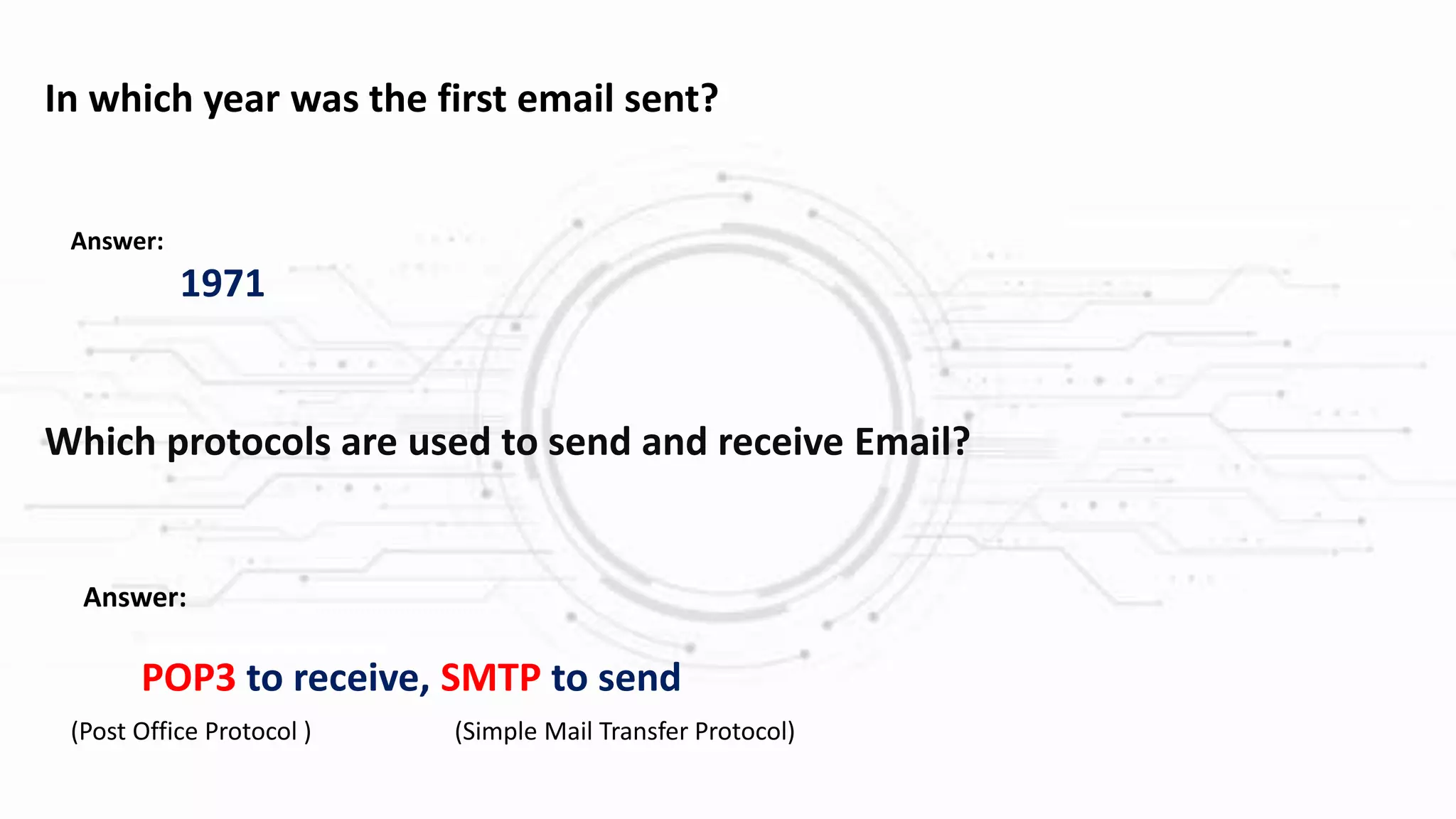 Which protocols are used to send and receive Email?
Answer:
POP3 to receive, SMTP to send
(Post Office Protocol ) (Simple Mail Transfer Protocol)
In which year was the first email sent?
Answer:
1971
 