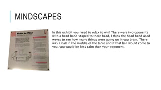 MINDSCAPES
In this exhibit you need to relax to win! There were two oponents
with a head band staped to there head. I think the head band used
waves to see how many things were going on in you brain. There
was a ball in the middle of the table and if that ball would come to
you, you would be less calm than your opponent.
 