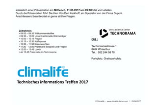 Ort :
Technoramastrasse 1
8404 Winterthur
Tel. : 052 244 08 70
Parkplatz: Gratisparkplatz
Ort :
Technoramastrasse 1
8404 Winterthur
Tel. : 052 244 08 70
Parkplatz: Gratisparkplatz
© Climalife - www.climalife.dehon.com I 25/04/2017
Technisches informations Treffen 2017
anlässlich einer Präsentation am Mittwoch, 31.05.2017 um 09:00 Uhr vorzustellen.
Durch die Präsentation führt Sie Herr Von Den Kerkhoff, ein Spezialist von der Firma Dupont.
Anschliessend beantwortet er gerne all Ihre Fragen.
Zeitrahmen:
• 09:00 – 09:30 Willkommenskaffee
• 09:30 – 10:00 Unser traditionelle Wärmeträger
• 10:00 – 10:15 Fragen
• 10:15 – 10:30 Kaffepause
• 10:30 – 11:30 Greenway Neo
• 11:30 – 12:00 Praktische Beispiele und Fragen
• 12:00 – 13:45 Lunch
• ab 13:45 Freie visite im Technorama
 
