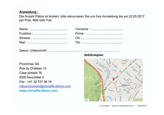 Ort :
Technoramastrasse 1
8404 Winterthur
Tel. : 052 244 08 70
Parkplatz: Gratisparkplatz
Ort :
Technoramastrasse 1
8404 Winterthur
Tel. : 052 244 08 70
Parkplatz: Gratisparkplatz
© Climalife - www.climalife.dehon.com I 25/04/2017
Technisches informations Treffen 2017
anlässlich einer Präsentation am Mittwoch, 31.05.2017 um 09:00 Uhr vorzustellen.
Durch die Präsentation führt Sie Herr Von Den Kerkhoff, ein Spezialist von der Firma Dupont.
Anschliessend beantwortet er gerne all Ihre Fragen.
Zeitrahmen:
• 09:00 – 09:30 Willkommenskaffee
• 09:30 – 10:00 Unser traditionelle Wärmeträger
• 10:00 – 10:15 Fragen
• 10:15 – 10:30 Kaffepause
• 10:30 – 11:30 Greenway Neo
• 11:30 – 12:00 Praktische Beispiele und Fragen
• 12:00 – 13:45 Lunch
• ab 13:45 Freie visite im Technorama
 