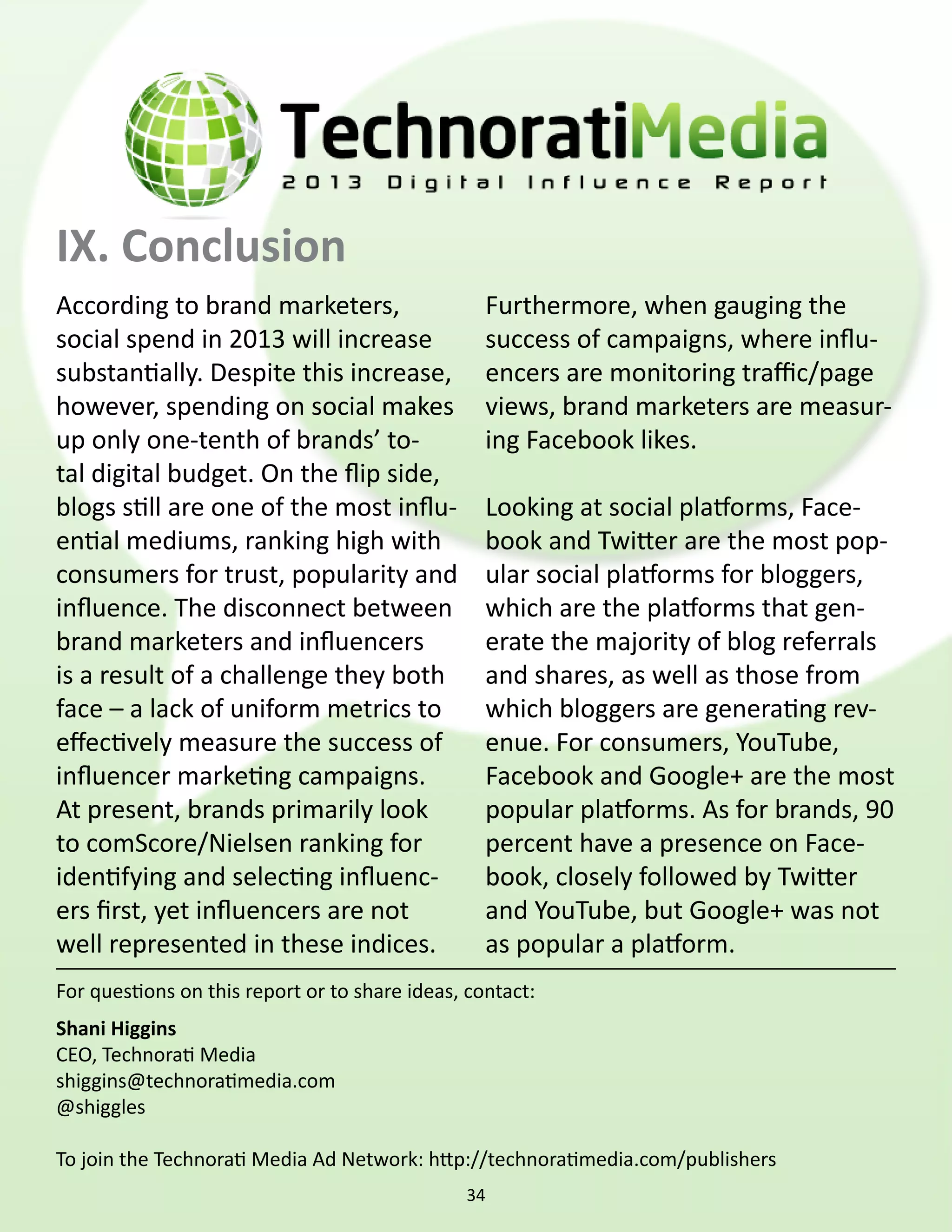 IX. Conclusion
According to brand marketers,                     Furthermore, when gauging the
social spend in 2013 will increase                success of campaigns, where influ-
substantially. Despite this increase,             encers are monitoring traffic/page
however, spending on social makes                 views, brand marketers are measur-
up only one-tenth of brands’ to-                  ing Facebook likes.
tal digital budget. On the flip side,
blogs still are one of the most influ-            Looking at social platforms, Face-
ential mediums, ranking high with                 book and Twitter are the most pop-
consumers for trust, popularity and               ular social platforms for bloggers,
influence. The disconnect between                 which are the platforms that gen-
brand marketers and influencers                   erate the majority of blog referrals
is a result of a challenge they both              and shares, as well as those from
face – a lack of uniform metrics to               which bloggers are generating rev-
effectively measure the success of                enue. For consumers, YouTube,
influencer marketing campaigns.                   Facebook and Google+ are the most
At present, brands primarily look                 popular platforms. As for brands, 90
to comScore/Nielsen ranking for                   percent have a presence on Face-
identifying and selecting influenc-               book, closely followed by Twitter
ers first, yet influencers are not                and YouTube, but Google+ was not
well represented in these indices.                as popular a platform.
For questions on this report or to share ideas, contact:
Shani Higgins
CEO, Technorati Media
shiggins@technoratimedia.com
@shiggles

To join the Technorati Media Ad Network: http://technoratimedia.com/publishers
                                               34
 