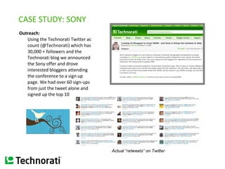 CASE STUDY: SONY Outreach:  Using the Technorati Twitter account (@Technorati) which has 30,000 + followers and the Technorati blog we announced the Sony offer and drove interested bloggers attending the conference to a sign up page. We had over 60 sign-ups from just the tweet alone and signed up the top 10   