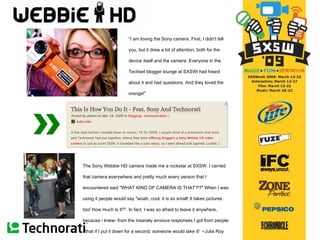 The Sony Webbie HD camera made me a rockstar at SXSW. I carried that camera everywhere and pretty much every person that I encountered said "WHAT KIND OF CAMERA IS THAT?!?" When I was using it people would say "woah, cool, it is so small! It takes pictures too! How much is it?". In fact, I was so afraid to leave it anywhere, because i knew- from the insanely envious responses I got from people - that if I put it down for a second, someone would take it!    ~Julia Roy “ I am loving the Sony camera. First, I didn't tell you, but it drew a lot of attention, both for the device itself and the camera. Everyone in the Techset blogger lounge at SXSWi had heard about it and had questions. And they loved the orange! ” ~Jolie O ’ Dell 