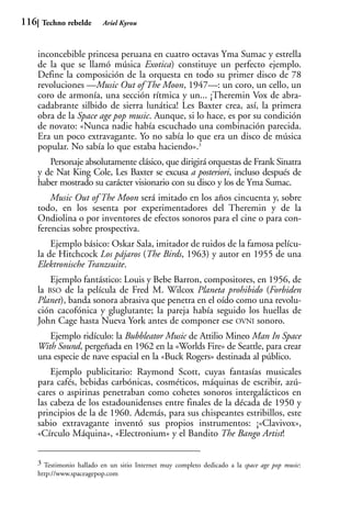 116    Techno rebelde       Ariel Kyrou



      inconcebible princesa peruana en cuatro octavas Yma Sumac y estrella
      de la que se llamó música Exotica) constituye un perfecto ejemplo.
      Define la composición de la orquesta en todo su primer disco de 78
      revoluciones —Music Out of The Moon, 1947—: un coro, un cello, un
      coro de armonía, una sección rítmica y un... ¡Theremin Vox de abra-
      cadabrante silbido de sierra lunática! Les Baxter crea, así, la primera
      obra de la Space age pop music. Aunque, si lo hace, es por su condición
      de novato: «Nunca nadie había escuchado una combinación parecida.
      Era un poco extravagante. Yo no sabía lo que era un disco de música
      popular. No sabía lo que estaba haciendo».3
         Personaje absolutamente clásico, que dirigirá orquestas de Frank Sinatra
      y de Nat King Cole, Les Baxter se excusa a posteriori, incluso después de
      haber mostrado su carácter visionario con su disco y los de Yma Sumac.
          Music Out of The Moon será imitado en los años cincuenta y, sobre
      todo, en los sesenta por experimentadores del Theremin y de la
      Ondiolina o por inventores de efectos sonoros para el cine o para con-
      ferencias sobre prospectiva.
          Ejemplo básico: Oskar Sala, imitador de ruidos de la famosa pelícu-
      la de Hitchcock Los pájaros (The Birds, 1963) y autor en 1955 de una
      Elektronische Tranzsuite.
          Ejemplo fantástico: Louis y Bebe Barron, compositores, en 1956, de
      la BSO de la película de Fred M. Wilcox Planeta prohibido (Forbiden
      Planet), banda sonora abrasiva que penetra en el oído como una revolu-
      ción cacofónica y gluglutante; la pareja había seguido los huellas de
      John Cage hasta Nueva York antes de componer ese OVNI sonoro.
         Ejemplo ridículo: la Bubbleator Music de Attilio Mineo Man In Space
      With Sound, pergeñada en 1962 en la «Worlds Fire» de Seattle, para crear
      una especie de nave espacial en la «Buck Rogers» destinada al público.
          Ejemplo publicitario: Raymond Scott, cuyas fantasías musicales
      para cafés, bebidas carbónicas, cosméticos, máquinas de escribir, azú-
      cares o aspirinas penetraban como cohetes sonoros intergalácticos en
      las cabeza de los estadounidenses entre finales de la década de 1950 y
      principios de la de 1960. Además, para sus chispeantes estribillos, este
      sabio extravagante inventó sus propios instrumentos: ¡«Clavivox»,
      «Círculo Máquina», «Electronium» y el Bandito The Bango Artist!

      3 Testimonio hallado en un sitio Internet muy completo dedicado a la space age pop music:
      http://www.spaceagepop.com
 