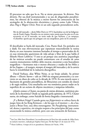 118    Techno rebelde          Ariel Kyrou



      El precursor no sabe que lo es. No se siente precursor. Se divierte. Nos
      divierte. Por sus funk instrumentales y su uso de abigarrados pseudóni-
      mos, los obreros de la música a metro fueron los antecesores de los
      arcángeles de la abstracción electrónica y groovy como Luke Vibert,
      alias Plug o Wagon Christ. Pero ni un solo segundo pretendieron serlo.

          Me río del mercado —decía Miles Davis en 1973, haciéndose eco de las beligeran-
          cias de Frank Zappa. Hendrix era un músico nato; jamás puso los pies en el con-
          servatorio ni en el mercado, no tenía nada de que burlarse, y yo tampoco.
          «Columbia» quería que me pringase con sus estupideces, pero no lo consentí.5


      El descifrador se burla del mercado. Crea. Punto final. En períodos zen
      y dadá. En esas efervescencias que espumean trascendiendo la rutina
      diaria; en esos instantes intensos hurtados al tiempo o preservados de él;
      en esas minúsculas apariciones de vida salvaje y libre de la que habla el
      filósofo Henri Lefebvre.6 Y esto es así porque una auténtica arqueología
      de las músicas actuales no puede contentarse con el estudio de unos
      cuantos monumentos visibles: debe excavar, encontrar a esos buscadores
      magníficos —hermanos más o menos obscuros y osados de los Miles y
      de los Zappas— al margen, siempre al margen del mercadeo y de la carrera
      hacia la rentabilidad de la industria discográfica.
          David Vorhaus, alias White Noise, es un brujo aislado. Su primer
      álbum —Electric Storm— sale en 1969 sin ninguna promoción y se con-
      vierte en un disco de culto en la década de 1970. Es una mezcla suave y
      fascinante de gemidos psicodélicos, de filtraciones con sonidos de claxon
      y de orgía ruidista. Una muchacha con voz romántica parece nadar en la
      superficie de un océano de objetos mecánicos y máquinas infantiles.
         ¿Quién conoce a Cluster, esa pareja de estetas alemanes, auténticos pio-
      neros de la electrónica? Desde su segunda perla epónima, de 1972, Cluster
      suena, sin embargo, como Suicide de forma lánguida e instrumental.
          ¿Y a Robert Fripp? Cuando gesta sus frippertonics se coloca fuera de
      juego; lejos de los King Krimson —de los que es el mentor—, da a luz,
      junto a Brian Eno, una obra extravagante: No Pussyfooting, instrumen-
      tal, densa y repetitiva, sin ningún respeto a los principios del pop, como
      anunciando la música ambient, pero con una sensación de borrasca.


      5 Ian Carr, Miles Davis (Parenthèses). Las manifiestaciones de Davis han sido tomadas de «Miles Davis:
      an exclusive interview», realizada por Stephen Davis para The Real Paper (21 de marzo de 1973).
      6 Henri Lefebvre, Critique de la vie quotidienne, Éditions de l’Arche, 1958.
 