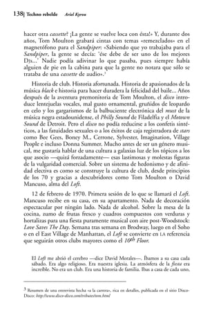 138    Techno rebelde        Ariel Kyrou



      hacer otra cassette? ¡La gente se vuelve loca con ésta!» Y, durante dos
      años, Tom Moulton grabará cintas con temas «remezclados» en el
      magnetófono para el Sandpiper: «Sabiendo que yo trabajaba para el
      Sandpiper, la gente se decía: ‘ése debe de ser uno de los mejores
      DJs...’ Nadie podía adivinar lo que pasaba, pues siempre había
      alguien de pie en la cabina para que la gente no notara que sólo se
      trataba de una cassette de audio».3
          Historia de club. Historia afortunada. Historia de apasionados de la
      música black e historia para hacer duradera la felicidad del baile... Años
      después de la aventura premonitoria de Tom Moulton, el disco intro-
      duce lentejuelas vocales, mal gusto ornamental, gruñidos de leopardo
      en celo y los gargarismos de la balbuciente electrónica del must de la
      música negra estadounidense, el Philly Sound de Filadelfia y el Motown
      Sound de Detroit. Pero el disco no podía reducirse a los confetis sinté-
      ticos, a las fatuidades sexuales o a los éxitos de caja registradora de stars
      como Bee Gees, Boney M., Cerrone, Sylvester, Imagination, Village
      People e incluso Donna Summer. Mucho antes de ser un género musi-
      cal, me gustaría hablar de una cultura a galaxias luz de los tópicos a los
      que asocio —quizá forzadamente— esas lastimosas y molestas figuras
      de la vulgaridad comercial. Sobre un sistema de hedonismo y de afini-
      dad electiva es como se construye la cultura de club, desde principios
      de los 70 y gracias a descubridores como Tom Moulton o David
      Mancuso, alma del Loft.
         12 de febrero de 1970. Primera sesión de lo que se llamará el Loft.
      Mancuso recibe en su casa, en su apartamento. Nada de decoración
      espectacular por ningún lado. Nada de alcohol. Sobre la mesa de la
      cocina, zumo de frutas fresco y cuadros compuestos con verduras y
      hortalizas para una fiesta puramente musical con aire post-Woodstock:
      Love Saves The Day. Semana tras semana en Brodway, luego en el Soho
      o en el East Village de Manhattan, el Loft se convierte en LA referencia
      que seguirán otros clubs mayores como el 10th Floor.

          El Loft me abrió el cerebro —dice David Morales—. Íbamos a su casa cada
          sábado. Era algo religioso. Era nuestra iglesia. La atmósfera de la fiesta era
          increíble. No era un club. Era una historia de familia. Ibas a casa de cada uno,


      3 Resumen de una entrevista hecha «a la carrera», rica en detalles, publicada en el sitio Disco-
      Disco: http://www.disco-disco.com/tributes/tom.html
 