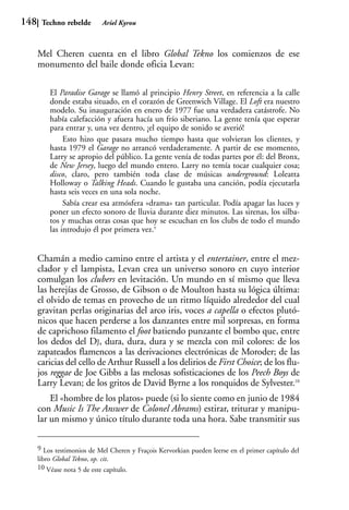 148    Techno rebelde       Ariel Kyrou



      Mel Cheren cuenta en el libro Global Tekno los comienzos de ese
      monumento del baile donde oficia Levan:

          El Paradise Garage se llamó al principio Henry Street, en referencia a la calle
          donde estaba situado, en el corazón de Greenwich Village. El Loft era nuestro
          modelo. Su inauguración en enero de 1977 fue una verdadera catástrofe. No
          había calefacción y afuera hacía un frío siberiano. La gente tenía que esperar
          para entrar y, una vez dentro, ¡el equipo de sonido se averió!
               Esto hizo que pasara mucho tiempo hasta que volvieran los clientes, y
          hasta 1979 el Garage no arrancó verdaderamente. A partir de ese momento,
          Larry se apropio del público. La gente venía de todas partes por él: del Bronx,
          de New Jersey, luego del mundo entero. Larry no temía tocar cualquier cosa;
          disco, claro, pero también toda clase de músicas underground: Loleatta
          Holloway o Talking Heads. Cuando le gustaba una canción, podía ejecutarla
          hasta seis veces en una sola noche.
               Sabía crear esa atmósfera «drama» tan particular. Podía apagar las luces y
          poner un efecto sonoro de lluvia durante diez minutos. Las sirenas, los silba-
          tos y muchas otras cosas que hoy se escuchan en los clubs de todo el mundo
          las introdujo él por primera vez.9


      Chamán a medio camino entre el artista y el entertainer, entre el mez-
      clador y el lampista, Levan crea un universo sonoro en cuyo interior
      comulgan los clubers en levitación. Un mundo en sí mismo que lleva
      las herejías de Grosso, de Gibson o de Moulton hasta su lógica última:
      el olvido de temas en provecho de un ritmo líquido alrededor del cual
      gravitan perlas originarias del arco iris, voces a capella o efectos plutó-
      nicos que hacen perderse a los danzantes entre mil sorpresas, en forma
      de caprichoso filamento el foot batiendo punzante el bombo que, entre
      los dedos del DJ, dura, dura, dura y se mezcla con mil colores: de los
      zapateados flamencos a las derivaciones electrónicas de Moroder; de las
      caricias del cello de Arthur Russell a los delirios de First Choice; de los flu-
      jos reggae de Joe Gibbs a las melosas sofisticaciones de los Peech Boys de
      Larry Levan; de los gritos de David Byrne a los ronquidos de Sylvester.10
          El «hombre de los platos» puede (si lo siente como en junio de 1984
      con Music Is The Answer de Colonel Abrams) estirar, triturar y manipu-
      lar un mismo y único título durante toda una hora. Sabe transmitir sus

      9 Los testimonios de Mel Cheren y Fraçois Kervorkian pueden leerse en el primer capítulo del
      libro Global Tekno, op. cit.
      10 Véase nota 5 de este capítulo.
 