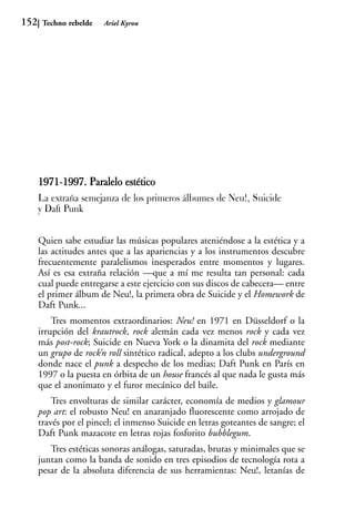 152    Techno rebelde   Ariel Kyrou




      1971-1997. Paralelo estético
           1
      La extraña semejanza de los primeros álbumes de Neu!, Suicide
      y Daft Punk


      Quien sabe estudiar las músicas populares ateniéndose a la estética y a
      las actitudes antes que a las apariencias y a los instrumentos descubre
      frecuentemente paralelismos inesperados entre momentos y lugares.
      Así es esa extraña relación —que a mí me resulta tan personal: cada
      cual puede entregarse a este ejercicio con sus discos de cabecera— entre
      el primer álbum de Neu!, la primera obra de Suicide y el Homework de
      Daft Punk...
          Tres momentos extraordinarios: Neu! en 1971 en Düsseldorf o la
      irrupción del krautrock, rock alemán cada vez menos rock y cada vez
      más post-rock; Suicide en Nueva York o la dinamita del rock mediante
      un grupo de rock’n roll sintético radical, adepto a los clubs underground
      donde nace el punk a despecho de los medias; Daft Punk en París en
      1997 o la puesta en órbita de un house francés al que nada le gusta más
      que el anonimato y el furor mecánico del baile.
          Tres envolturas de similar carácter, economía de medios y glamour
      pop art: el robusto Neu! en anaranjado fluorescente como arrojado de
      través por el pincel; el inmenso Suicide en letras goteantes de sangre; el
      Daft Punk mazacote en letras rojas fosforito bubblegum.
         Tres estéticas sonoras análogas, saturadas, brutas y minimales que se
      juntan como la banda de sonido en tres episodios de tecnología rota a
      pesar de la absoluta diferencia de sus herramientas: Neu!, letanías de
 