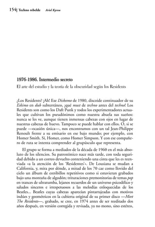 154    Techno rebelde   Ariel Kyrou




      1976-1986. Intermedio secreto
           1
      El arte del estudio y la teoría de la obscuridad según los Residents


      ¿Los Residents? ¡Ah! Ese Diskomo de 1980, discoide continuador de su
      Eskimo en dub subterráneo, ¡qué must de techno antes del techno! Los
      Residents son como los Daft Punk y todos los experimentadores actua-
      les que cultivan los pseudónimos como nuestra abuela sus sueños:
      nunca se les ve, aunque tienen inmensas cabezas con ojos en lugar de
      nuestras cabezas de huevo. Tampoco se puede hablar con ellos. O, si se
      puede —ocasión única—, nos encontramos con un tal Jean-Philippe
      Renoult frente a su emisario en ese bajo mundo; por ejemplo, con
      Homer Smith. Sí, Homer, como Homer Simpson. Y con ese compañe-
      ro de ruta se intenta comprender al grupúsculo que representa.
          El grupo se forma a mediados de la década de 1960 en el más abso-
      luto de los silencios. Su patronímico nace más tarde, con toda seguri-
      dad debido a un correo devuelto conteniendo una cinta que les es reen-
      viada «a la atención de los ‘Residentes’». De Lousiana se mudan a
      California, y, mira por dónde, a mitad de los 70 cae como llovido del
      cielo un álbum de estribillos repetitivos como si estuvieran grabados
      bajo una montaña de algodón; trituraciones premonitorias de temas pop
      en trances de ultratumba, lejanos recuerdos de un universo psicodélico y
      saludos sinceros e irrespetuosos a las melodías enloquecidas de los
      Beatles... Beatles cuyas cabezas aparecían pintarrajeadas con motivos
      indúes y geométricos en la cubierta original de su primer disco —Meet
      The Residents—, grabado, se cree, en 1974 antes de ser reeditado dos
      años después, en versión corregida y revisada, ya no mono, sino estéreo,
 