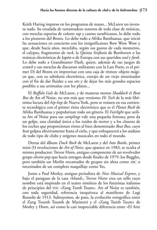 Hacia las fuentes directas de la cultura de club y de la hidrotechno   173


Keith Haring impreso en los programas de mano... McLaren no inven-
ta nada. Su ensalada de tartamudeos sonoros de toda clase de músicas,
con mezclas espurias de colores rap y cantos surafricanos, lo debe todo
a los pioneros del Bronx. Lo debe todo a Afrika Bambaataa, que inició
las actuaciones en concierto con los insignificantes Bow Wow Wow y
que, desde hacía años, mezclaba, según sus gustos de cada momento,
el calypso, fragmentos de rock, la Quinta Sinfonía de Beethoven o las
músicas electrónicas de Japón o de Europa con sus queridos soul y funk.
Lo debe todo a Grandmaster Flash, quien, además de sus juegos de
scratch y sus mezclas de discursos militantes con la Last Poets, es el pri-
mer DJ del Bronx en improvisar con una caja de ritmos: objeto mági-
co que, con su sabiduría electrónica, extrajo de un viejo sintetizador
con el fin de dar fluidez a sus sets y de dejar los más grandes espacios
posibles a sus artimañas con los platos...
    El Buffalo Gals de McLaren, y de maneras menos Shaddock el Beat
Box de Art of Noise, no son más que versiones Hi Tech de la más libé-
rrima locura del hip-hop de Nueva York, pero se reúnen en esa corrien-
te tecnológica con el primer éxito electrónico que es el Planet Rock de
Afrika Bambaataa y popularizan todo un género. El Fairlight que utili-
za Art of Noise para sus samplings vale una pequeña fortuna, pero da
un golpe, una claridad única a los ruidos de motor y a los claxons de
los coches que proporcionan ritmo al bien denominado Beat Box, cuyo
beat golpea efectivamente hasta el cielo, y que enloquecerá a los asiduos
de todo tipo de clubs y orígenes musicales en todo el mundo.
   Detras del álbum Duck Rock de McLaren y del Into Battle, primer
mini-33 revoluciones de Art of Noise, que aparece en 1983, se oculta el
mismo productor: Trevor Horn, antiguo componente de un revolvedor
grupo electro-pop que hacía estragos desde finales de 1979: los Buggles,
pero también un Merlín encantador de grupos sin alma como ABC o
necesitados de un completo maquillaje como Yes.
   Junto a Paul Morley, antiguo periodista de New Musical Express, y
bajo el paraguas de la casa «Island», Trevor Horn crea un sello cuyo
nombre está inspirado en el teatro sintético de los futuristas italianos
de principios del XIX: «Zang Tumb Tuum». Art of Noise es también,
con toda seguridad, referencia inequívoca al manifiesto de Lugi
Russolo de 1913. Subrayemos, de paso, la evolución ortográfica entre
el Zang Toumb Toumb de Marinetti y el «Zang Tumb Tuum» de
Morley y Horn, así como la casi inapreciable diferencia entre «El Arte
 