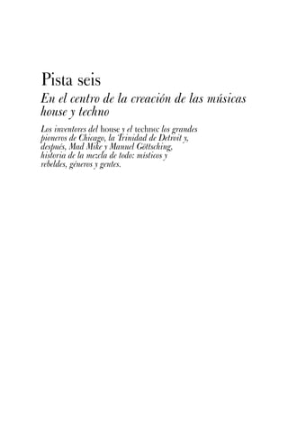 Pista seis
En el centro de la creación de las músicas
house y techno
Los inventores del house y el techno: los grandes
pioneros de Chicago, la Trinidad de Detroit y,
después, Mad Mike y Manuel Göttsching,
historia de la mezcla de todo: místicos y
rebeldes, géneros y gentes.
 
