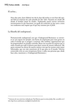 182    Techno rebelde         Ariel Kyrou



      El techno...

          Hace diez años, Juan (Atkins) me dio la clave del techno; es una frase del capi-
          tán Kirk al comienzo de cada episodio de Star Trek: «Vayamos sin miedo allí
          donde el hombre jamás ha estado». Explorando juntos nuevos territorios
          encontraremos lo que buscamos, ese grado de evolución en que unos a otros
          nos tendremos más respeto que el que hoy tenemos por el freak.


      La filosofía del underground...

          Permaneciendo underground, creo que «Underground Resistance» se convier-
          te en una especie de ejemplo, una fuente de inspiración para otras gentes en
          todo el mundo que se pongan a construir, ellas también, organizaciones que
          los programadores no puedan controlar. Basta con escuchar las músicas que se
          están creando por todo el planeta para darse cuenta de nuestra influencia. Me
          gusta constatar los efectos de nuestra música: creo que los oyentes están mejor
          informados, que son más conscientes de lo que pasa en el mundo. Volverse
          comerciales sería un acto irrespetuoso frente a todas esas personas que, desde
          hace años, mantienen a «Underground Resistance».1




      1 Extractos de una entrevista realizada por Paul Benney para la revista Jackey Slut, accesible en el
      sitio http://www.multimania.com//fighters/madmike.htm
 