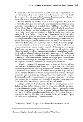 En el centro de la creación de las músicas house y techno        189


    A algunas manzanas del Downtown, la people mover repite regularmente sus
    trayectos caminando o en automóvil, pero nadie se acerca a ese barrio desola-
    do. El templo de la internacional techno es una choza que se yergue sola y arro-
    gante sobre una no man’s land de asfalto hundido.
         Nuestro anfitrión nos conduce como lo haría el propietario de la casa. En
    la planta baja, la tienda tiene expuestas las producciones domésticas y las de
    otros sellos independientes de la ciudad: «UR», «Red Planet», «Soul City», «430
    West», «Direct Beat», «Teknotica» y también «KDJ», el sello de Moodyman,
    «Super 8» de Ritchie Hawtin y muchos otros. Todos esos discos, a menudo
    raros, están cuidadosamente clasificados. Bajo la amplia altura del techo,
    gorras de fieltro y T-shirts extralargas con el logotipo de los sellos se agitan
    movidas por las palas de ventiladores que giran a pleno rendimiento.
    «Submerge» es también una plataforma de merchandising y la venta de los pro-
    ductos derivados produce más beneficios que los vinilos. Por definición, los
    vinilos van destinados a los DJs, se imprimen en tiradas de tres mil ejempla-
    res, raramente más. La oferta es muy inferior a la demanda, con lo que cada
    volumen se convierte en una pieza de colección. Coleccionistas entre perlas:
    descubrimos por primera vez «galletas» impresas con el acrónimo «SID»
    (Somewhere in Detroit). Estas producciones anónimas, con tirada de quinien-
    tos ejemplares, sólo pueden encontrarse aquí, en esta caverna del underground
    donde «Submerge» se ha transformado en el más sutil de los estrategas. Se
    mantiene de tal manera el misterio en torno a este lugar que la simple vista de
    los vinilos nos sobrecoge. Sin embargo, sólo se trata de discos, y un observa-
    dor imparcial encontraría finalmente banal semejante espectáculo.
         De hecho, el corazón de la resistencia no se encuentra allí. Subimos a las ofi-
    cinas rodeando el amplio almacén destinado a la exportación. Allí los rutilantes
    ordenadores gestionan los pedidos y navegan sobre las redes de comunicación.
    «Cuando se dice que nuestra arma es el vinilo, me río, ¡nuestra mejor arma es el
    fax! ¡Es Internet!» Dejamos ese headquarter y pasamos a las entrañas del estudio.
    Se trata del lugar más secreto del edificio, el más íntimo de Mike. Nos sorpren-
    demos cuando nos lo muestra inmediato, comentando los defectos y virtudes de
    cada aparato. Tras un conjunto muy ordenado de máquinas numéricas, se dis-
    tinguen un bajo y otros instrumentos «orgánicos» tradicionales.
         Cada piso está lleno de apartamentos donde vive una abigarrada comuni-
    dad de activistas techno: Meighen, mini-pin-up de origen irlandés que practi-
    ca una música experimental próxima a Autechre; Aubrey Horman, joven dúo
    cuyo primer maxi acaba de ponerse a la venta en la tienda; Juan Atkins, en su
    inmenso y burdélico despacho-habitación-estudio, «Metroplex»: Lawrence,
    ingeniero de sonido y líder del trío de hermanos Burden, Octave One. Y gatos
    por todas partes, algunos con la cola chamuscada.7


    Como diría Derrick May: «Si no tienes alma no tienes nada».


7 Resumen del capítulo dedicado a Detroit del libro Global Tekno, Op. cit.
 
