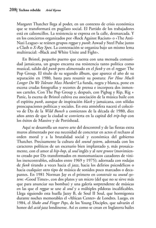 208    Techno rebelde   Ariel Kyrou



      Margaret Thatcher llega al poder, en un contexto de crisis económica
      que se transformará en pugilato social. El Partido de los trabajadores
      está en calzoncillos. La resistencia se expresa en la calle, desmarcada. Y
      en los conciertos organizados por «Rock Against Racism» o «The Anti-
      Nazi League» se reúnen grupos reggae y punk: Aswad y Steel Pulse junto
      a Clash o X-Ray Spex. La contestación se organiza bajo un mismo lema
      multirracial: «Black and White Unite and Fight».
          En Bristol, pequeño puerto que cuenta con una menuda comuni-
      dad jamaicana, un grupo encarna esa resistencia tanto política como
      musical, salido del punk pero alimentado en el funk y en el reggae: The
      Pop Group. El título de su segundo álbum, que aparece el año de su
      separación en 1980, basta para resumir su postura: For How Much
      Longer Do We Tolerate Mass Murder? La funda, negra y blanca, pone en
      escena crudas fotografías y recortes de prensa e incorpora dos inmen-
      sos carteles. Con The Pop Group y, después, con Pigbag y Rip, Rig +
      Panic, la escena de Bristol cultiva esa asociación de la música baile con
      el espíritu punk, aunque de inspiración black y jamaicana, con sólidas
      preocupaciones políticas y sociales. En esta atmósfera nacerá el colecti-
      vo de DJs de la Wild Bunch a comienzos de la década de 1980, diez
      años antes de que la ciudad se convierta en la capital del trip-hop con
      los éxitos de Massive y de Portishead.
          Aquí se desarrolla un nuevo arte del descontrol y de las fiestas extra
      muros alimentado por esa necesidad de concretar en actos el rechazo al
      orden moral y a la brutalidad social y económica del gobierno
      Thatcher. Precisamente la cultura del sound system, adornada con los
      caracteres políticos de un escenario bien implantado y, más prosaica-
      mente, con el amor al hip-hop, al soul inglés y al rare groove (movimien-
      to creado por DJs transformados en monomaníacos cazadores de vini-
      los inencontrables, editados entre 1969 y 1975); adornada con rodajas
      de funk tirando a veces hacia el jazz, hacia los delirios psicodélicos o
      hacia cualquier otro tipo de música de sonidos poco marcados o deca-
      pantes. En 1981 Norman Jay es el primero en construir su sound sys-
      tem: «Good Times», con dos platos y un micro (del que no se sirve más
      que para anunciar sus bombas) y una galería sorprendente de músicas
      en las que el reggae se une al soul y a múltiples píldoras incalificables.
      Llega siguiendo esta huella Jazzy B, de Soul II Soul, que hormigonea
      durante noches memorables el «African Center» de Londres. Luego, en
      1984, el Shake and Finger Pops, de los Young Disciples, que salvarán el
      honor del acid-jazz londinense. Así es como se crean en Inglaterra bailes
 