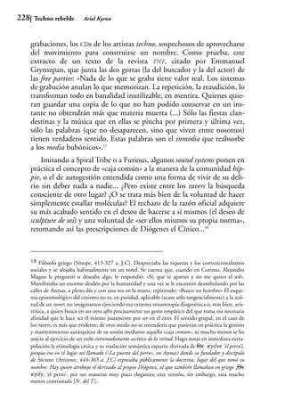 228    Techno rebelde         Ariel Kyrou



      grabaciones, los CDs de los artistas techno, sospechosos de aprovecharse
      del movimiento para construirse un nombre. Como prueba, este
      extracto de un texto de la revista TNT, citado por Emmanuel
      Grynszpan, que junta las dos gorras (la del buscador y la del actor) de
      las free parties: «Nada de lo que se graba tiene valor real. Los sistemas
      de grabación anulan lo que memorizan. La repetición, la reaudición, lo
      transforman todo en banalidad inutilizable, en mentira. Quienes quie-
      ran guardar una copia de lo que no han podido conservar en un ins-
      tante no obtendrán más que materia muerta (...) Sólo las fiestas clan-
      destinas y la música que en ellas se pincha por primera y última vez,
      sólo las palabras (que no desaparecen, sino que viven entre nosotros)
      tienen verdadero sentido. Estas palabras son el inmedia que reabsorbe
      a los media bubónicos».17
          Imitando a Spiral Tribe o a Furious, algunos sound systems ponen en
      práctica el concepto de «caja común» a la manera de la comunidad hip-
      pie, o el de autogestión entendida como una forma de vivir de su deli-
      rio sin deber nada a nadie... ¿Pero existe entre los ravers la búsqueda
      consciente de otro lugar? ¿O se trata más bien de la voluntad de hacer
      simplemente estallar moléculas? El rechazo de la razón oficial adquiere
      su más acabado sentido en el deseo de hacerse a sí mismos (el deseo de
      sculpture de soi) y una voluntad de «ser ellos mismos su propia norma»,
      retomando así las prescripciones de Diógenes el Cínico...18


      18 Filósofo griego (Sínope, 413-327 a. J.C). Despreciaba las riquezas y los convencionalismos
      sociales y se alojaba habitualmente en un tonel. Se cuenta que, cuando en Corinto, Alejandro
      Magno le preguntó si deseaba algo, le respondió: «Sí, que te apartes y no me quites el sol».
      Manifestaba un enorme desdén por la humanidad y una vez se le encontró deambulando por las
      calles de Atenas, a pleno día y con una tea en la mano, repitiendo: «Busco un hombre» El esque-
      ma epistemológico del cinismo no es, en puridad, aplicable (acaso sólo tangencialmente) a la acti-
      tud de un raver; no imaginamos ejerciendo esa extrema misantropía diogenésica o, más bien, aris-
      ténica, a quien busca en un otro afín precisamente un gesto empático del que toma esa necesaria
      afinidad que le hace ser él mismo justamente por ser en el otro. El sentido grupal, en el caso de
      los ravers, es más que evidente; de otro modo no se entendería que pusieran en práctica la gestión
      y mantenimiento autárquicos de su sostén mediante aquella «caja común», ni mucho menos se les
      asocia al ejercicio de un culto extremadamente ascético de la virtud. Hago notar en inmediata extra-
      polación la etimología cínica y su traslación semántica espuria: derivada de 16 6(`<, ’el perro’),
      porque era en el lugar así llamado («La puerta del perro», en Atenas) donde su fundador y discípulo
      de Sócrates (Arístenes, 444-365 a. J.C) expresaba públicamente la doctrina, lugar del que tomó su
      nombre. Hay quien atribuye el derivado al propio Diógenes, al que también llamaban en griego s16
      6(`<, ‘el perro’, por sus maneras muy poco elegantes; esta versión, sin embargo, está mucho
      menos contrastada [N. del T.].
 