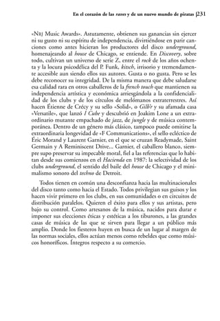 En el corazón de las raves y de un nuevo mundo de piratas   231


«NRJ Music Awards». Astutamente, obtienen sus ganancias sin ejercer
ni su gusto ni su espíritu de independencia, divirtiéndose en parir can-
ciones como antes hicieran los productores del disco underground,
homenajeando al house de Chicago, se entiende. En Discovery, sobre
todo, cultivan un universo de serie Z, entre el rock de los años ochen-
ta y la locura psicodélica del P. Funk, kitsch, irrisorio y tremendamen-
te accesible aun siendo ellos sus autores. Gusta o no gusta. Pero se les
debe reconocer su integridad. De la misma manera que debe saludarse
esa calidad rara en otros caballeros de la french touch que mantienen su
independencia artística y económica arriesgándola a la confidenciali-
dad de los clubs y de los círculos de melómanos extraterrestres. Así
hacen Étienne de Crécy y su sello «Solid», o Gilb’r y su afamada casa
«Versatile», que lanzó I Cube y descubrió en Joakim Lone a un extra-
ordinario mutante empachado de jazz, de jungle y de música contem-
poránea. Dentro de un género más clásico, tampoco puede omitirse la
extraordinaria longevidad de «F Communications», el sello ecléctico de
Éric Morand y Laurent Garnier, en el que se cruzan Readymade, Saint
Germain y A Reminiscent Drive... Garnier, el caballero blanco, siem-
pre supo preservar su impecable moral, fiel a las referencias que lo habi-
tan desde sus comienzos en el Hacienda en 1987: la selectividad de los
clubs underground, el sentido del baile del house de Chicago y el mini-
malismo sonoro del techno de Detroit.
    Todos tienen en común una desconfianza hacia las multinacionales
del disco tanto como hacia el Estado. Todos privilegian sus guisos y los
hacen vivir primero en los clubs, en sus comunidades o en circuitos de
distribución paralelos. Quieren el éxito para ellos y sus artistas, pero
bajo su control. Como artesanos de la música, nacidos para durar e
imponer sus elecciones éticas y estéticas a los tiburones, a las grandes
casas de música de las que se sirven para llegar a un público más
amplio. Donde los fiesteros huyen en busca de un lugar al margen de
las normas sociales, ellos actúan menos como rebeldes que como músi-
cos honoríficos. Íntegros respecto a su comercio.
 