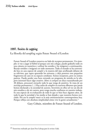 232    Techno rebelde         Ariel Kyrou




      1997. Sesión de zapping
      La filosofía del sampling según Future Sound of London

          Future Sound of London conserva ese lado de receptor permanente. Un ejem-
          plo: si voy a jugar al fútbol al parque con mis colegas, puedo grabarlo todo en
          una cámara en numérico y utilizar los sonidos y las imágenes a continuación.
          Recojo sonidos e imágenes en todo momento. Todo el mundo se ha converti-
          do hoy en una especie de sampler a la manera del tipo arrellanado delante de
          su televisor, que zapea apurando los minutos, y deja penetrar esos pequeños
          fragmentos de caos en su espacio cotidiano. Somos receptores, pero no somos
          pasivos. Puedo perder una hora mirando un programa de mierda en la tele,
          pero intentaré hacer algo creativo. Idem: si compro un disco nauseabundo por
          20 dólares, procuraré extraerle todo lo que tenga de positivo. Se trata de un
          reciclaje permanente (...) Hay miles de samplers en nuestros álbumes que jamás
          hemos declarado a la sociedad de autores. Invertiría en ellos tal vez un día de
          mis estudios o de mi carrera, pero tengo mucha confianza en nuestro trabajo.
          Es una especie de re-evaluación de todo lo que se hizo hace algunos años, de
          todo lo que la sociedad y los media se han dejado y que nosotros hemos reci-
          clado. Por eso la sampler music es la más eminentemente contemporánea hoy.
          Porque refleja con absoluta simplicidad cómo vive la gente actualmente.21
                             Gary Cobain, miembro de Future Sound of London.




      21 Entrevista realizado por Jean.Yves Leloup para la revista Coda.
 