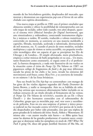 En el corazón de las raves y de un nuevo mundo de piratas   237


mundo de los bricoladores geniales, desplazados del mercado, que
montan y desmontan sus experiencias pop con el fervor de un sabio
chalado con espíritu desoxidante...
    Una nueva etapa se perfila en 1981 con el primer emulador que
almacena sonidos y ofrece la posibilidad de reinterpretarlos con un
solo toque de teclado, sobre todo cuando, tres años después, apare-
ce el sistema MIDI (Musical Interface for Digital Instrument), que
une sintetizadores y ordenadores, conectando instrumentos digita-
les y músicas o ruidos. El sonido, traducido a valores numéricos y
convertido en memoria, se convierte en una materia moldeable a
capricho, filtrada, mezclada, acelerada o ralentizada, destructurada
de mil maneras, etc. Y, cuando el precio de estos modelos, teclados
multipistas y cajas de ritmos se torna accesible, esa pequeña revolu-
ción tecnológica abre un espacio al que se precipitan los DJs de
Chicago y de Londres... El simple aficionado, mero pinchadiscos,
empieza a soñar músicas de baile pergeñadas en su casa... Un muro,
tanto financiero como estatutario, se erguía entre él y el profesio-
nal. La barrera desaparecía, y nada más ilustrativo de ese vuelco en
la situación como el éxito de Pump Up The Volume en 1987: un
gigantesco collage de fragmentos de funk y de pop muy diferentes
sacude las pistas de los clubs y las raves, invade las emisoras del
movimiento acid-house, como «Kiss FM», y se convierte de inmedia-
to en número 1 de las listas británicas.
    Para sus breaks los DJs hip-hop «se contentaban» con mangar de
los giros de los vinilos algunos segundos del Funky Drummer de
James Brown, y nadie se mosqueaba. Aún no se hablaba de robo.
Pero hay artistas que reconocen abiertamente haber incluido en su
trabajo extractos de un título elevado al firmamento de las ventas;
el Pump Up The Volume de M/A/R/R/S, reunión de un DJ —Dave
Dorell— y dos hermanos conocidos con el sobrenombre de
Colourbox, grupo que ya mezclaba pop, soul, new wave y sucedáne-
os de películas. Esto no era una sorpresa: el primer y único proce-
so judicial no fue incoado contra M/A/R/R/S por poetas de la melo-
día despechados por haber sido pirateados, sino por una tripleta de
pesos pesados de la industria del éxito: Stock, Aitken y Watermann. El
mismo año —un asunto mucho más fuerte— es Abba quien hace
sonar las alarmas de las grandes productoras: el cuarteto sueco «consi-
gue que se destruyan todos los ejemplares en stock de 1987-What The
Fuck Is going On, disco del grupo Justified Ancients of Mu Mu, así
 
