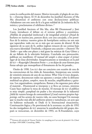 238    Techno rebelde        Ariel Kyrou



      como la confiscación del master. Motivo invocado: el plagio de un títu-
      lo —Dancing Queen. El 31 de diciembre los Justified Ancients of Mu
      Mu dinamitan el ambiente con estas declaraciones públicas:
      «Saludamos con este auto de fe a la gran nulidad de [la industria de] la
      música y proclamamos el nihilismo divino».25
          Los Justified Ancients of Mu Mu, alias Bil Drummond y Jimi
      Cauty, introducen el debate en el terreno político y económico.
      ¿Habláis de propiedad intelectual y de integridad artística? ¡Dejad de
      burlaros en nuestra jeta, parecen decir, con una carcajada, a los pontí-
      fices de la música; vuestros gritos de horripilante estética no son más
      que taparrabos: todo eso no es más que un asunto de dinero! Al día
      siguiente de su auto de fe, ambos ingleses renacen de sus cenizas bajo
      una nueva identidad: Timelords, y disparan una canción —Doctorin’ The
      Tardis— que roba con placer y mal gusto las músicas de Gary Glitter y
      de un folletín de la televisión británica. Concluida esta provocación,
      publican un manifiesto: El manual del sample o cómo ocupar el primer
      lugar de las listas divirtiéndose. Inequívocamente se introducen en la piel
      de KLF —Kopyright Liberation Front—, y no dejan de crear himnos para
      fiestas salvajes que monopolizan el firmamento de los hit parades...
          Otoño de 1990. Los KLF dan un concierto con ocasión de una de
      las convenciones de los clubs de Amsterdam. Interpretan una versión
      de veintitrés minutos de uno de sus éxitos: What Time Is Love; después,
      de repente, desconectan todos sus aparatos y arrojan sobre la delirante
      multitud sus platos, samplers, mesa de mezclas, amplificadores y guita-
      rras. Los organizadores, estupefactos, llaman a los seguratas para salvar
      el material... Drummond se interpone y se lleva un tortazo, mientras
      Cauty hace explotar la mesa de mezclas. El mensaje de KLF al público
      es muy simple: ¡samplead sin pudor a los triceratops de la industria!
      ¡Salid de vuestro letargo de consumidores! ¡Cread vuestros propios hap-
      penings, sed los actores de vuestra vida, no unos borregos! Un mensaje
      que va mucho más allá del ambiente pistero y tumultuoso, un acto que
      no hubieran rechazado ni Dadá ni la Internacional situacionista.
      Continuación lógica y fin provisional de la aventura: en julio de 1992
      los dos instigadores de KLF anuncian la autodisolución del grupo; des-
      pués se reencarnan, en diciembre de 1993, en K-Foundation, cuyo


      25 Extracto del artículo de Vincent Tarrière «Le sampling est-il un acte de piraterie?» En L’Annè
      du disque 1999 (MBC Consulting, 2000).
 