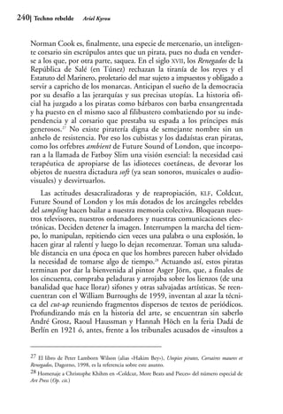 240    Techno rebelde        Ariel Kyrou



      Norman Cook es, finalmente, una especie de mercenario, un inteligen-
      te corsario sin escrúpulos antes que un pirata, pues no duda en vender-
      se a los que, por otra parte, saquea. En el siglo XVII, los Renegados de la
      República de Salé (en Túnez) rechazan la tiranía de los reyes y el
      Estatuto del Marinero, proletario del mar sujeto a impuestos y obligado a
      servir a capricho de los monarcas. Anticipan el sueño de la democracia
      por su desafío a las jerarquías y sus precisas utopías. La historia ofi-
      cial ha juzgado a los piratas como bárbaros con barba ensangrentada
      y ha puesto en el mismo saco al filibustero combatiendo por su inde-
      pendencia y al corsario que prestaba su espada a los príncipes más
      generosos.27 No existe piratería digna de semejante nombre sin un
      anhelo de resistencia. Por eso los cubistas y los dadaístas eran piratas,
      como los orfebres ambient de Future Sound of London, que incorpo-
      ran a la llamada de Fatboy Slim una visión esencial: la necesidad casi
      terapéutica de apropiarse de las idioteces coetáneas, de devorar los
      objetos de nuestra dictadura soft (ya sean sonoros, musicales o audio-
      visuales) y desvirtuarlos.
          Las actitudes desacralizadoras y de reapropiación, KLF, Coldcut,
      Future Sound of London y los más dotados de los arcángeles rebeldes
      del sampling hacen bailar a nuestra memoria colectiva. Bloquean nues-
      tros televisores, nuestros ordenadores y nuestras comunicaciones elec-
      trónicas. Deciden detener la imagen. Interrumpen la marcha del tiem-
      po, lo manipulan, repitiendo cien veces una palabra o una explosión, lo
      hacen girar al ralentí y luego lo dejan recomenzar. Toman una saluda-
      ble distancia en una época en que los hombres parecen haber olvidado
      la necesidad de tomarse algo de tiempo.28 Actuando así, estos piratas
      terminan por dar la bienvenida al pintor Asger Jörn, que, a finales de
      los cincuenta, compraba peladuras y arrojaba sobre los lienzos (de una
      banalidad que hace llorar) sifones y otras salvajadas artísticas. Se reen-
      cuentran con el William Burroughs de 1959, inventan al azar la técni-
      ca del cut-up reuniendo fragmentos dispersos de textos de periódicos.
      Profundizando más en la historia del arte, se encuentran sin saberlo
      André Grosz, Raoul Haussman y Hannah Höch en la feria Dadá de
      Berlín en 1921 ó, antes, frente a los tribunales acusados de «insultos a


      27 El libro de Peter Lamborn Wilson (alias «Hakim Bey»), Utopies pirates, Corsaires maures et
      Renegados, Dagorno, 1998, es la referencia sobre este asunto.
      28 Homenaje a Christophe Khihm en «Coldcut, More Beats and Pieces» del número especial de
      Art Press (Op. cit.)
 